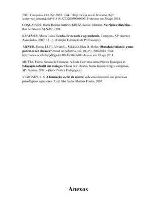 2003. Campinas. Oct./dec.2003. Link: <http://www.scielo.br/scielo.php?
script=sci_arttext&pid=S1415-52732003000400011>Acesso em 20 ago 2014.
GONÇALVES, Maria Helena Barreto; KRITZ, Sonia (Editora). Nutrição e dietética.
Rio de Janeiro: SENAC, 1998.
KRAEMER, Maria Luiza. Lendo, brincando e aprendendo. Campinas, SP: Autores
Associados, 2007. 121 p. (Coleção Formação de Professores;).
MEYER, Flavia, LUFT, Vivian C., MELLO, Elza D. Mello, Obesidade infantil: como
podemos ser eficazes? Jornal de pediatria, vol. 80, nº3, 20042014 <link:
http://www.scielo.br/pdf/jped/v80n3/v80n3a04>Acesso em 19 ago 2014.
MOTTA, Flávia, Salada de Crianças: A Roda Conversa como Prática Dialógica in
Educação infantil em diálogos/ Eloisa A.C. Rocha, Sonia Kramer (org.)- campinas,
SP: Papirus, 2011. - (Serie Prática Pedagógica).
VIGOTSKY, L. S. A formação social da mente: o desenvolvimento dos processos
psicológicos superiores. 7. ed. São Paulo: Martins Fontes, 2007.
Anexos
 