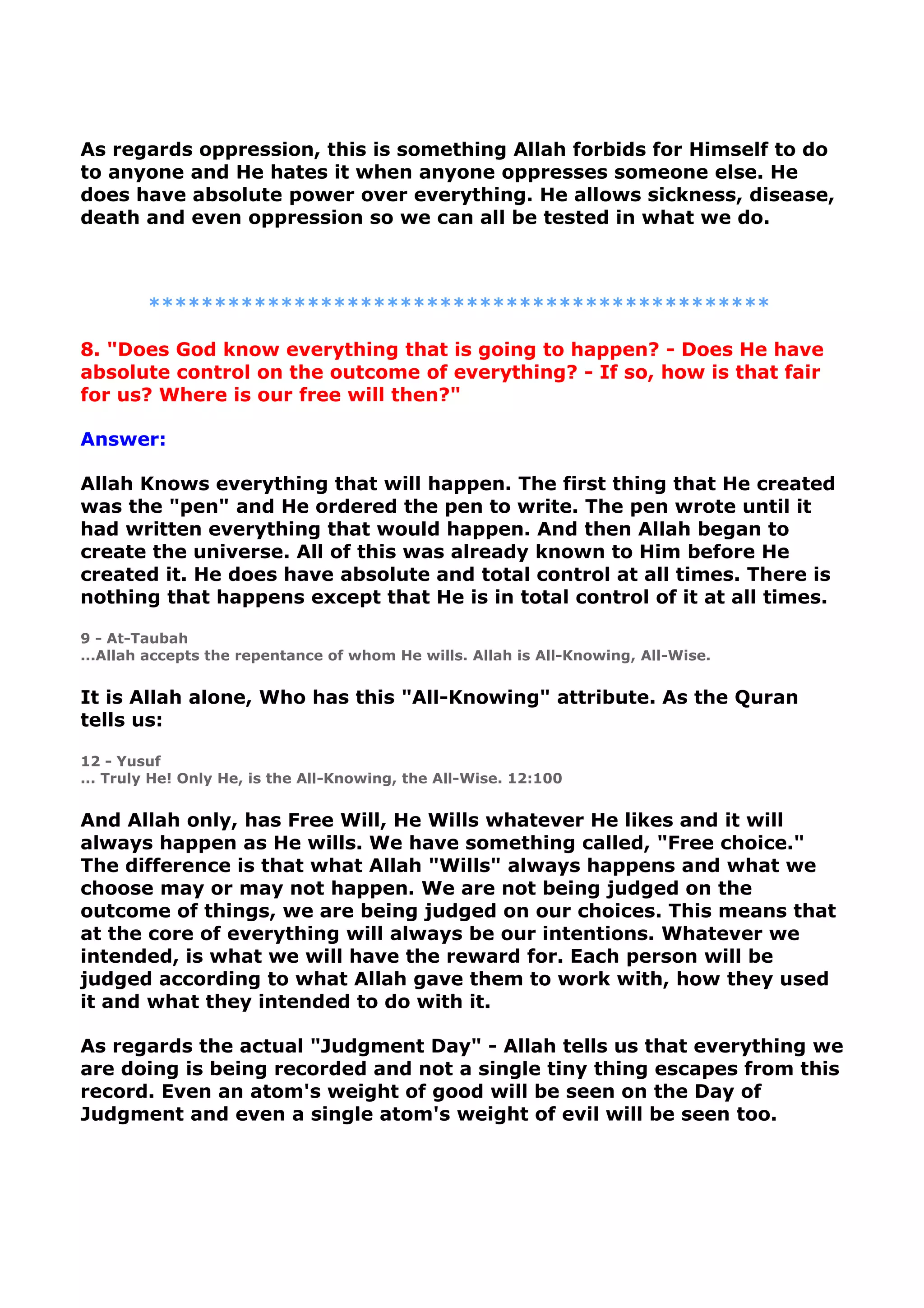 As regards oppression, this is something Allah forbids for Himself to do
to anyone and He hates it when anyone oppresses someone else. He
does have absolute power over everything. He allows sickness, disease,
death and even oppression so we can all be tested in what we do.
***********************************************
8. "Does God know everything that is going to happen? - Does He have
absolute control on the outcome of everything? - If so, how is that fair
for us? Where is our free will then?"
Answer:
Allah Knows everything that will happen. The first thing that He created
was the "pen" and He ordered the pen to write. The pen wrote until it
had written everything that would happen. And then Allah began to
create the universe. All of this was already known to Him before He
created it. He does have absolute and total control at all times. There is
nothing that happens except that He is in total control of it at all times.
9 - At-Taubah
...Allah accepts the repentance of whom He wills. Allah is All-Knowing, All-Wise.
It is Allah alone, Who has this "All-Knowing" attribute. As the Quran
tells us:
12 - Yusuf
... Truly He! Only He, is the All-Knowing, the All-Wise. 12:100
And Allah only, has Free Will, He Wills whatever He likes and it will
always happen as He wills. We have something called, "Free choice."
The difference is that what Allah "Wills" always happens and what we
choose may or may not happen. We are not being judged on the
outcome of things, we are being judged on our choices. This means that
at the core of everything will always be our intentions. Whatever we
intended, is what we will have the reward for. Each person will be
judged according to what Allah gave them to work with, how they used
it and what they intended to do with it.
As regards the actual "Judgment Day" - Allah tells us that everything we
are doing is being recorded and not a single tiny thing escapes from this
record. Even an atom's weight of good will be seen on the Day of
Judgment and even a single atom's weight of evil will be seen too.
 
