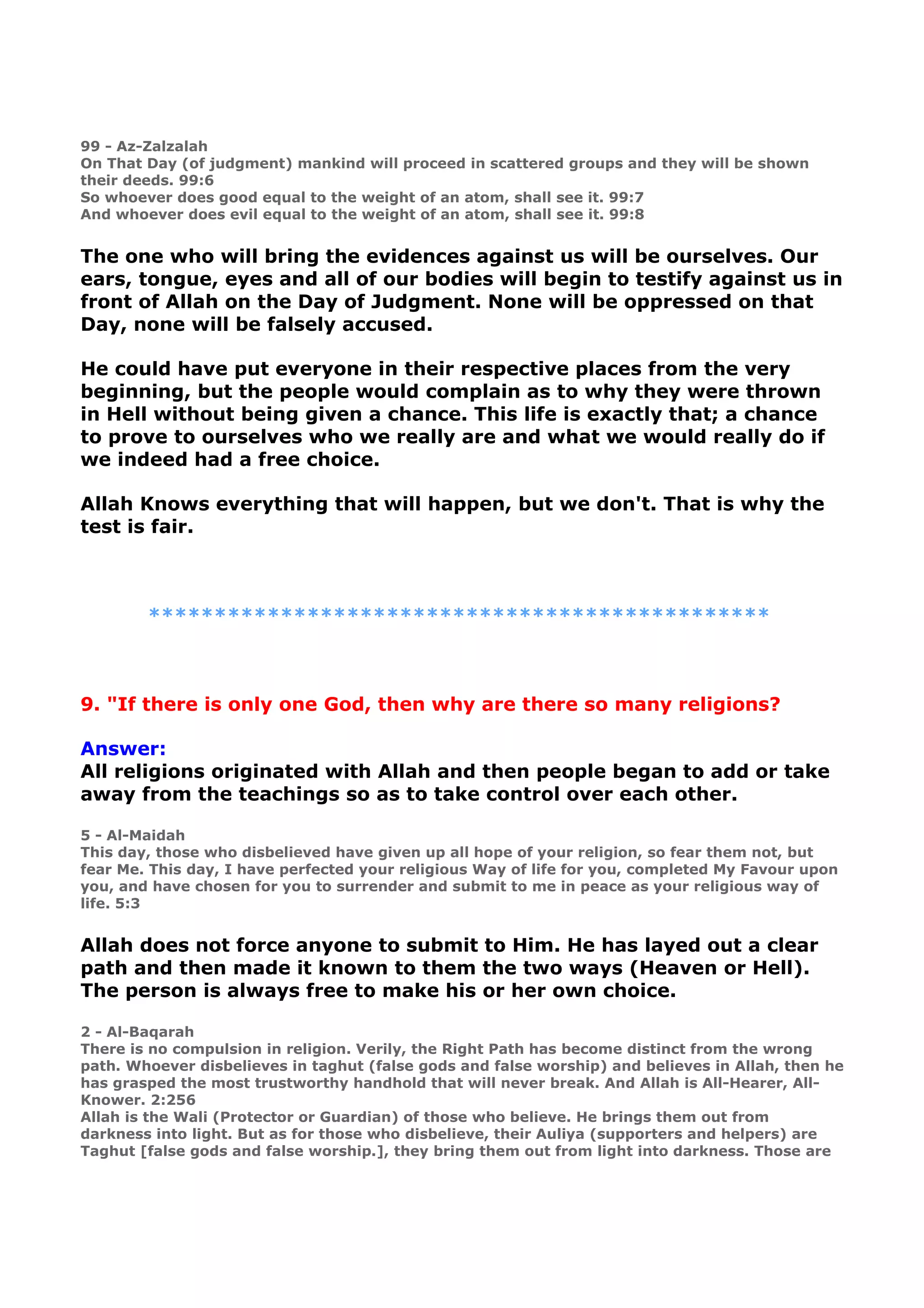 99 - Az-Zalzalah
On That Day (of judgment) mankind will proceed in scattered groups and they will be shown
their deeds. 99:6
So whoever does good equal to the weight of an atom, shall see it. 99:7
And whoever does evil equal to the weight of an atom, shall see it. 99:8
The one who will bring the evidences against us will be ourselves. Our
ears, tongue, eyes and all of our bodies will begin to testify against us in
front of Allah on the Day of Judgment. None will be oppressed on that
Day, none will be falsely accused.
He could have put everyone in their respective places from the very
beginning, but the people would complain as to why they were thrown
in Hell without being given a chance. This life is exactly that; a chance
to prove to ourselves who we really are and what we would really do if
we indeed had a free choice.
Allah Knows everything that will happen, but we don't. That is why the
test is fair.
***********************************************
9. "If there is only one God, then why are there so many religions?
Answer:
All religions originated with Allah and then people began to add or take
away from the teachings so as to take control over each other.
5 - Al-Maidah
This day, those who disbelieved have given up all hope of your religion, so fear them not, but
fear Me. This day, I have perfected your religious Way of life for you, completed My Favour upon
you, and have chosen for you to surrender and submit to me in peace as your religious way of
life. 5:3
Allah does not force anyone to submit to Him. He has layed out a clear
path and then made it known to them the two ways (Heaven or Hell).
The person is always free to make his or her own choice.
2 - Al-Baqarah
There is no compulsion in religion. Verily, the Right Path has become distinct from the wrong
path. Whoever disbelieves in taghut (false gods and false worship) and believes in Allah, then he
has grasped the most trustworthy handhold that will never break. And Allah is All-Hearer, All-
Knower. 2:256
Allah is the Wali (Protector or Guardian) of those who believe. He brings them out from
darkness into light. But as for those who disbelieve, their Auliya (supporters and helpers) are
Taghut [false gods and false worship.], they bring them out from light into darkness. Those are
 