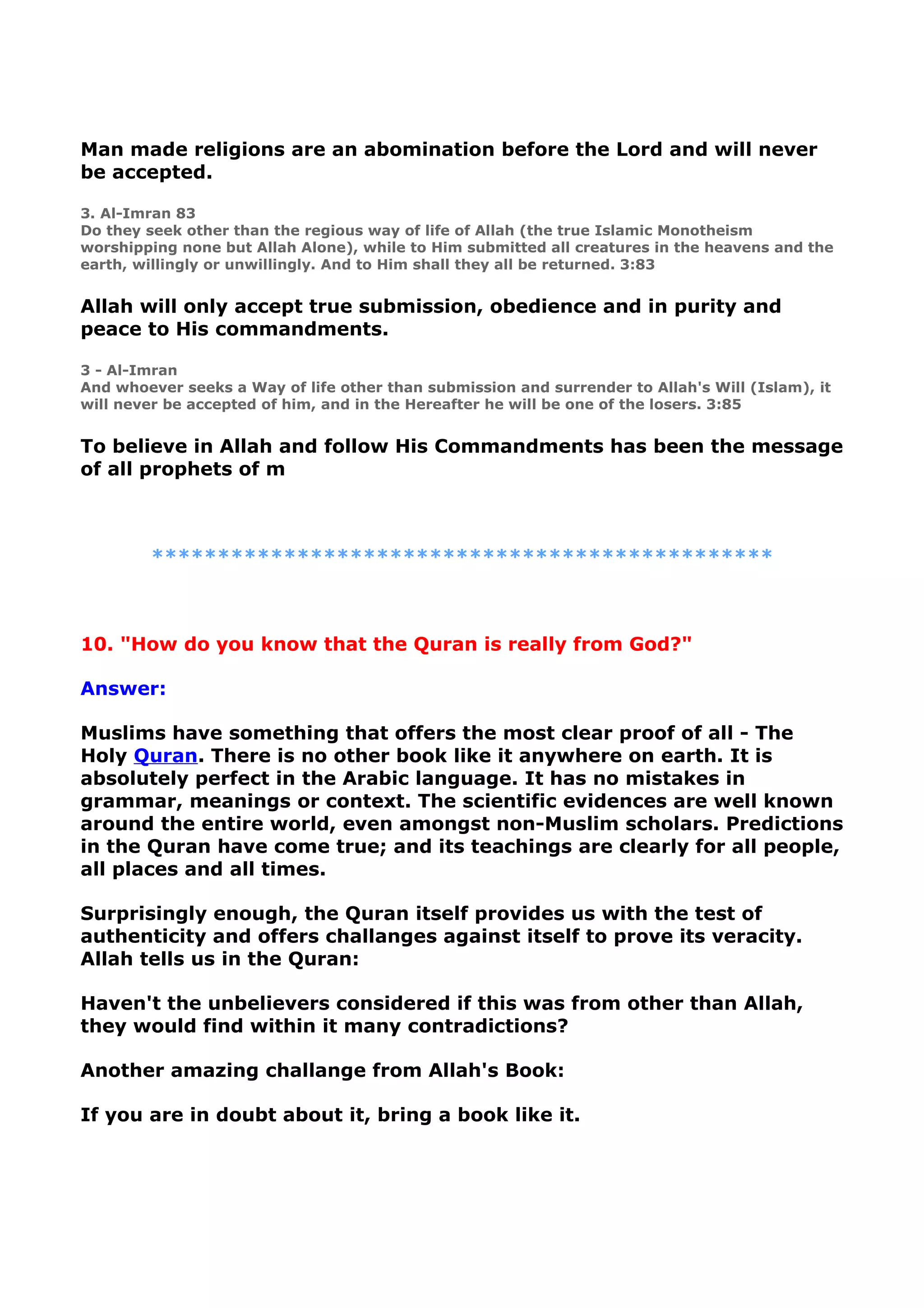 Man made religions are an abomination before the Lord and will never
be accepted.
3. Al-Imran 83
Do they seek other than the regious way of life of Allah (the true Islamic Monotheism
worshipping none but Allah Alone), while to Him submitted all creatures in the heavens and the
earth, willingly or unwillingly. And to Him shall they all be returned. 3:83
Allah will only accept true submission, obedience and in purity and
peace to His commandments.
3 - Al-Imran
And whoever seeks a Way of life other than submission and surrender to Allah's Will (Islam), it
will never be accepted of him, and in the Hereafter he will be one of the losers. 3:85
To believe in Allah and follow His Commandments has been the message
of all prophets of m
***********************************************
10. "How do you know that the Quran is really from God?"
Answer:
Muslims have something that offers the most clear proof of all - The
Holy Quran. There is no other book like it anywhere on earth. It is
absolutely perfect in the Arabic language. It has no mistakes in
grammar, meanings or context. The scientific evidences are well known
around the entire world, even amongst non-Muslim scholars. Predictions
in the Quran have come true; and its teachings are clearly for all people,
all places and all times.
Surprisingly enough, the Quran itself provides us with the test of
authenticity and offers challanges against itself to prove its veracity.
Allah tells us in the Quran:
Haven't the unbelievers considered if this was from other than Allah,
they would find within it many contradictions?
Another amazing challange from Allah's Book:
If you are in doubt about it, bring a book like it.
 