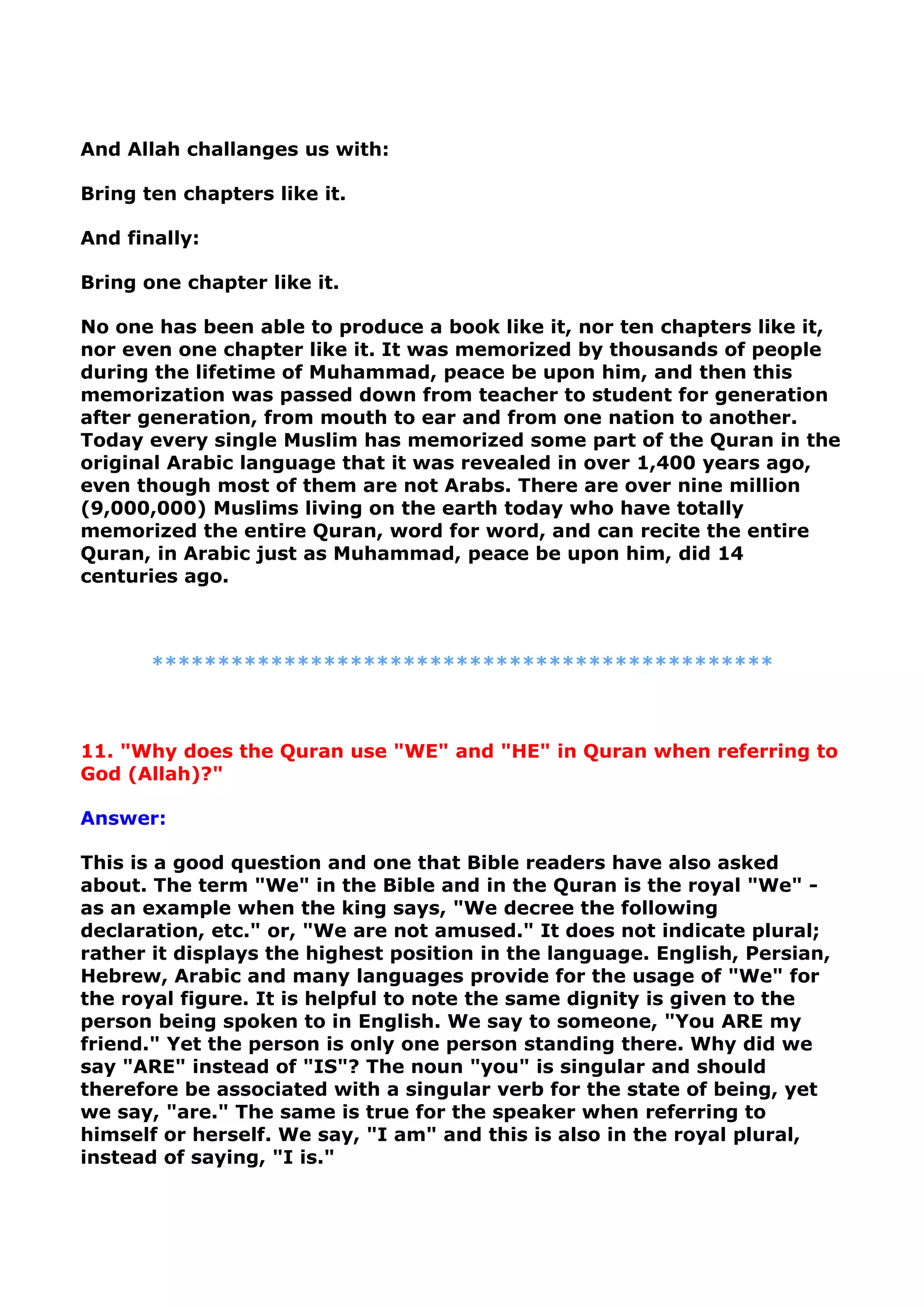 And Allah challanges us with:
Bring ten chapters like it.
And finally:
Bring one chapter like it.
No one has been able to produce a book like it, nor ten chapters like it,
nor even one chapter like it. It was memorized by thousands of people
during the lifetime of Muhammad, peace be upon him, and then this
memorization was passed down from teacher to student for generation
after generation, from mouth to ear and from one nation to another.
Today every single Muslim has memorized some part of the Quran in the
original Arabic language that it was revealed in over 1,400 years ago,
even though most of them are not Arabs. There are over nine million
(9,000,000) Muslims living on the earth today who have totally
memorized the entire Quran, word for word, and can recite the entire
Quran, in Arabic just as Muhammad, peace be upon him, did 14
centuries ago.
***********************************************
11. "Why does the Quran use "WE" and "HE" in Quran when referring to
God (Allah)?"
Answer:
This is a good question and one that Bible readers have also asked
about. The term "We" in the Bible and in the Quran is the royal "We" -
as an example when the king says, "We decree the following
declaration, etc." or, "We are not amused." It does not indicate plural;
rather it displays the highest position in the language. English, Persian,
Hebrew, Arabic and many languages provide for the usage of "We" for
the royal figure. It is helpful to note the same dignity is given to the
person being spoken to in English. We say to someone, "You ARE my
friend." Yet the person is only one person standing there. Why did we
say "ARE" instead of "IS"? The noun "you" is singular and should
therefore be associated with a singular verb for the state of being, yet
we say, "are." The same is true for the speaker when referring to
himself or herself. We say, "I am" and this is also in the royal plural,
instead of saying, "I is."
 