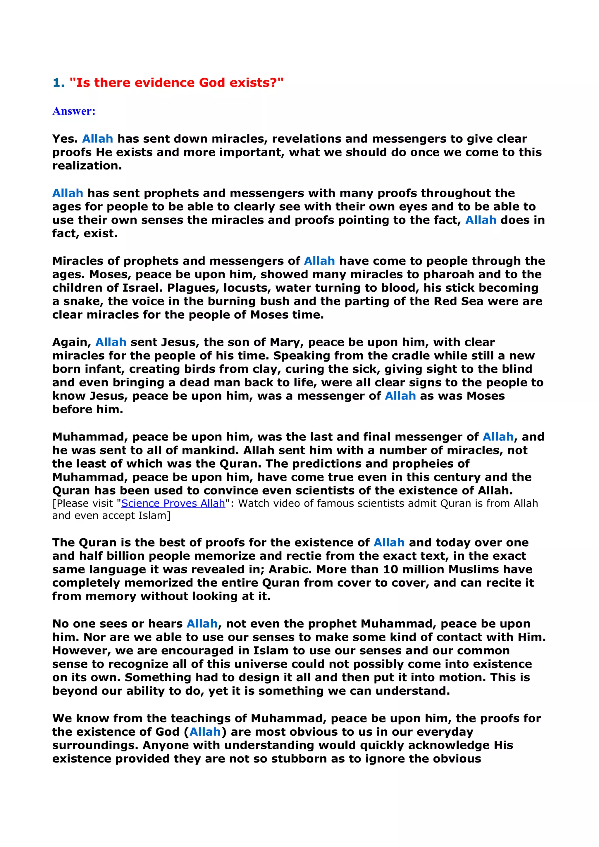 1. "Is there evidence God exists?"
Answer:
Yes. Allah has sent down miracles, revelations and messengers to give clear
proofs He exists and more important, what we should do once we come to this
realization.
Allah has sent prophets and messengers with many proofs throughout the
ages for people to be able to clearly see with their own eyes and to be able to
use their own senses the miracles and proofs pointing to the fact, Allah does in
fact, exist.
Miracles of prophets and messengers of Allah have come to people through the
ages. Moses, peace be upon him, showed many miracles to pharoah and to the
children of Israel. Plagues, locusts, water turning to blood, his stick becoming
a snake, the voice in the burning bush and the parting of the Red Sea were are
clear miracles for the people of Moses time.
Again, Allah sent Jesus, the son of Mary, peace be upon him, with clear
miracles for the people of his time. Speaking from the cradle while still a new
born infant, creating birds from clay, curing the sick, giving sight to the blind
and even bringing a dead man back to life, were all clear signs to the people to
know Jesus, peace be upon him, was a messenger of Allah as was Moses
before him.
Muhammad, peace be upon him, was the last and final messenger of Allah, and
he was sent to all of mankind. Allah sent him with a number of miracles, not
the least of which was the Quran. The predictions and propheies of
Muhammad, peace be upon him, have come true even in this century and the
Quran has been used to convince even scientists of the existence of Allah.
[Please visit "Science Proves Allah": Watch video of famous scientists admit Quran is from Allah
and even accept Islam]
The Quran is the best of proofs for the existence of Allah and today over one
and half billion people memorize and rectie from the exact text, in the exact
same language it was revealed in; Arabic. More than 10 million Muslims have
completely memorized the entire Quran from cover to cover, and can recite it
from memory without looking at it.
No one sees or hears Allah, not even the prophet Muhammad, peace be upon
him. Nor are we able to use our senses to make some kind of contact with Him.
However, we are encouraged in Islam to use our senses and our common
sense to recognize all of this universe could not possibly come into existence
on its own. Something had to design it all and then put it into motion. This is
beyond our ability to do, yet it is something we can understand.
We know from the teachings of Muhammad, peace be upon him, the proofs for
the existence of God (Allah) are most obvious to us in our everyday
surroundings. Anyone with understanding would quickly acknowledge His
existence provided they are not so stubborn as to ignore the obvious
 