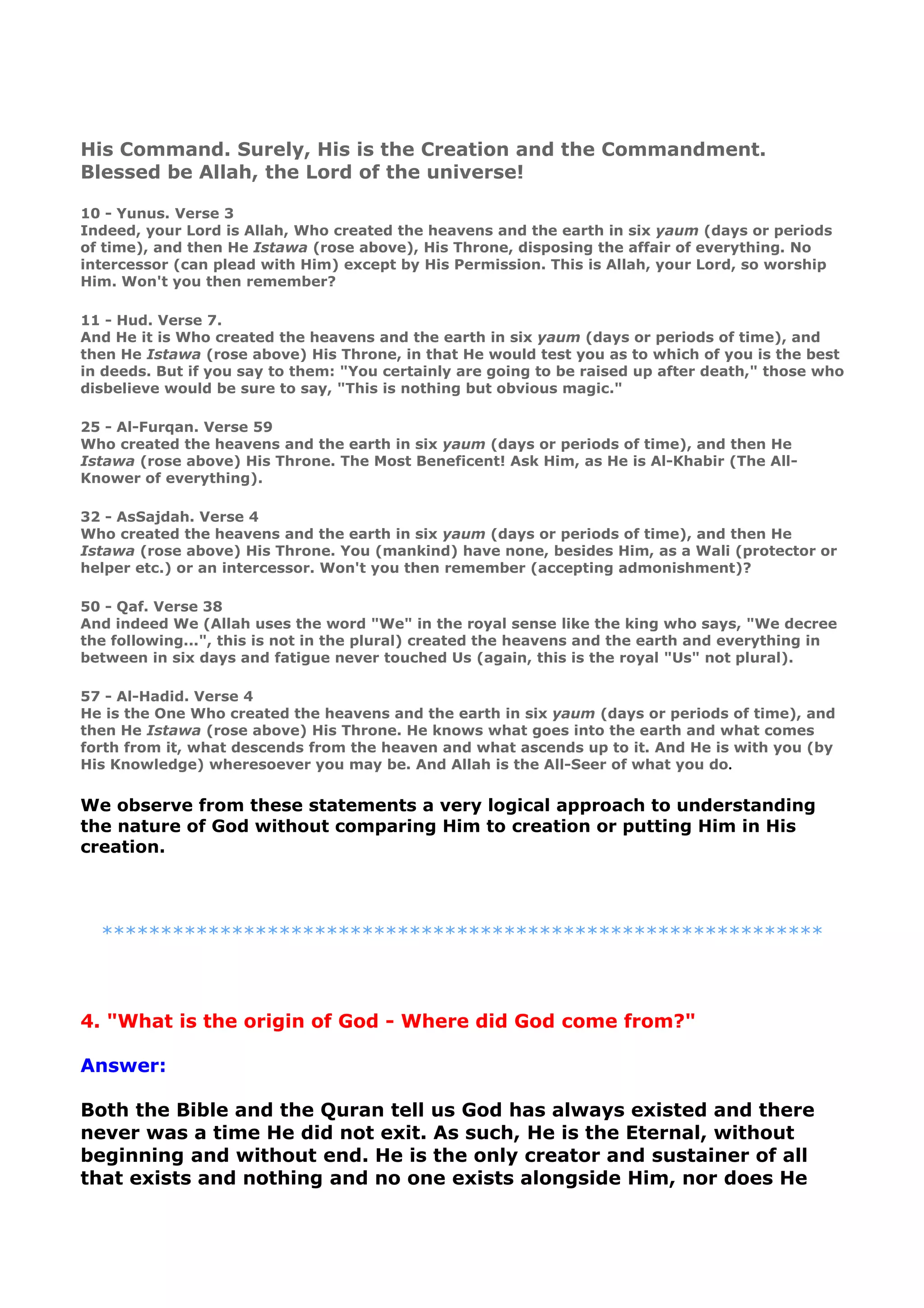 His Command. Surely, His is the Creation and the Commandment.
Blessed be Allah, the Lord of the universe!
10 - Yunus. Verse 3
Indeed, your Lord is Allah, Who created the heavens and the earth in six yaum (days or periods
of time), and then He Istawa (rose above), His Throne, disposing the affair of everything. No
intercessor (can plead with Him) except by His Permission. This is Allah, your Lord, so worship
Him. Won't you then remember?
11 - Hud. Verse 7.
And He it is Who created the heavens and the earth in six yaum (days or periods of time), and
then He Istawa (rose above) His Throne, in that He would test you as to which of you is the best
in deeds. But if you say to them: "You certainly are going to be raised up after death," those who
disbelieve would be sure to say, "This is nothing but obvious magic."
25 - Al-Furqan. Verse 59
Who created the heavens and the earth in six yaum (days or periods of time), and then He
Istawa (rose above) His Throne. The Most Beneficent! Ask Him, as He is Al-Khabir (The All-
Knower of everything).
32 - AsSajdah. Verse 4
Who created the heavens and the earth in six yaum (days or periods of time), and then He
Istawa (rose above) His Throne. You (mankind) have none, besides Him, as a Wali (protector or
helper etc.) or an intercessor. Won't you then remember (accepting admonishment)?
50 - Qaf. Verse 38
And indeed We (Allah uses the word "We" in the royal sense like the king who says, "We decree
the following...", this is not in the plural) created the heavens and the earth and everything in
between in six days and fatigue never touched Us (again, this is the royal "Us" not plural).
57 - Al-Hadid. Verse 4
He is the One Who created the heavens and the earth in six yaum (days or periods of time), and
then He Istawa (rose above) His Throne. He knows what goes into the earth and what comes
forth from it, what descends from the heaven and what ascends up to it. And He is with you (by
His Knowledge) wheresoever you may be. And Allah is the All-Seer of what you do.
We observe from these statements a very logical approach to understanding
the nature of God without comparing Him to creation or putting Him in His
creation.
*************************************************************
4. "What is the origin of God - Where did God come from?"
Answer:
Both the Bible and the Quran tell us God has always existed and there
never was a time He did not exit. As such, He is the Eternal, without
beginning and without end. He is the only creator and sustainer of all
that exists and nothing and no one exists alongside Him, nor does He
 