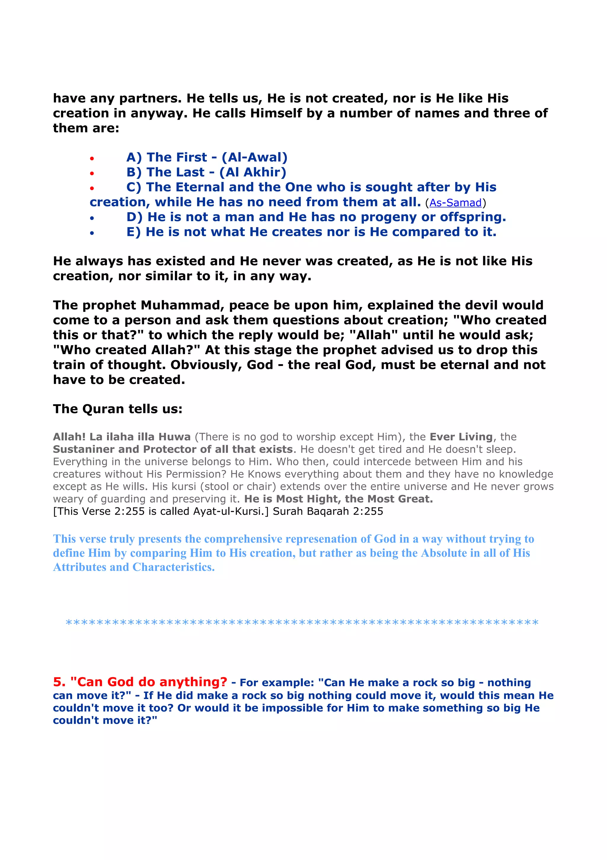 have any partners. He tells us, He is not created, nor is He like His
creation in anyway. He calls Himself by a number of names and three of
them are:
• A) The First - (Al-Awal)
• B) The Last - (Al Akhir)
• C) The Eternal and the One who is sought after by His
creation, while He has no need from them at all. (As-Samad)
• D) He is not a man and He has no progeny or offspring.
• E) He is not what He creates nor is He compared to it.
He always has existed and He never was created, as He is not like His
creation, nor similar to it, in any way.
The prophet Muhammad, peace be upon him, explained the devil would
come to a person and ask them questions about creation; "Who created
this or that?" to which the reply would be; "Allah" until he would ask;
"Who created Allah?" At this stage the prophet advised us to drop this
train of thought. Obviously, God - the real God, must be eternal and not
have to be created.
The Quran tells us:
Allah! La ilaha illa Huwa (There is no god to worship except Him), the Ever Living, the
Sustaniner and Protector of all that exists. He doesn't get tired and He doesn't sleep.
Everything in the universe belongs to Him. Who then, could intercede between Him and his
creatures without His Permission? He Knows everything about them and they have no knowledge
except as He wills. His kursi (stool or chair) extends over the entire universe and He never grows
weary of guarding and preserving it. He is Most Hight, the Most Great.
[This Verse 2:255 is called Ayat-ul-Kursi.] Surah Baqarah 2:255
This verse truly presents the comprehensive represenation of God in a way without trying to
define Him by comparing Him to His creation, but rather as being the Absolute in all of His
Attributes and Characteristics.
*************************************************************
5. "Can God do anything? - For example: "Can He make a rock so big - nothing
can move it?" - If He did make a rock so big nothing could move it, would this mean He
couldn't move it too? Or would it be impossible for Him to make something so big He
couldn't move it?"
 
