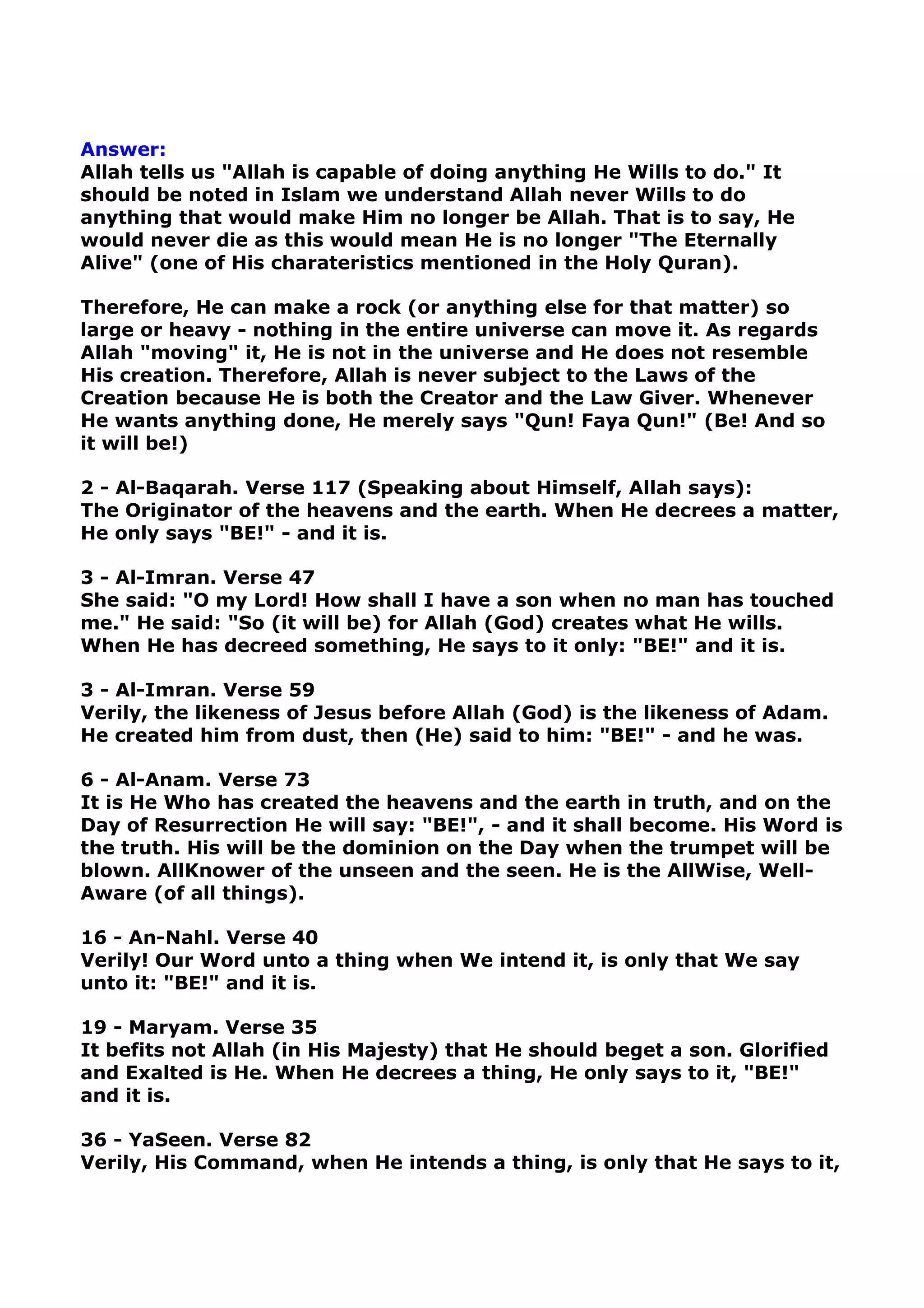 Answer:
Allah tells us "Allah is capable of doing anything He Wills to do." It
should be noted in Islam we understand Allah never Wills to do
anything that would make Him no longer be Allah. That is to say, He
would never die as this would mean He is no longer "The Eternally
Alive" (one of His charateristics mentioned in the Holy Quran).
Therefore, He can make a rock (or anything else for that matter) so
large or heavy - nothing in the entire universe can move it. As regards
Allah "moving" it, He is not in the universe and He does not resemble
His creation. Therefore, Allah is never subject to the Laws of the
Creation because He is both the Creator and the Law Giver. Whenever
He wants anything done, He merely says "Qun! Faya Qun!" (Be! And so
it will be!)
2 - Al-Baqarah. Verse 117 (Speaking about Himself, Allah says):
The Originator of the heavens and the earth. When He decrees a matter,
He only says "BE!" - and it is.
3 - Al-Imran. Verse 47
She said: "O my Lord! How shall I have a son when no man has touched
me." He said: "So (it will be) for Allah (God) creates what He wills.
When He has decreed something, He says to it only: "BE!" and it is.
3 - Al-Imran. Verse 59
Verily, the likeness of Jesus before Allah (God) is the likeness of Adam.
He created him from dust, then (He) said to him: "BE!" - and he was.
6 - Al-Anam. Verse 73
It is He Who has created the heavens and the earth in truth, and on the
Day of Resurrection He will say: "BE!", - and it shall become. His Word is
the truth. His will be the dominion on the Day when the trumpet will be
blown. AllKnower of the unseen and the seen. He is the AllWise, Well-
Aware (of all things).
16 - An-Nahl. Verse 40
Verily! Our Word unto a thing when We intend it, is only that We say
unto it: "BE!" and it is.
19 - Maryam. Verse 35
It befits not Allah (in His Majesty) that He should beget a son. Glorified
and Exalted is He. When He decrees a thing, He only says to it, "BE!"
and it is.
36 - YaSeen. Verse 82
Verily, His Command, when He intends a thing, is only that He says to it,
 