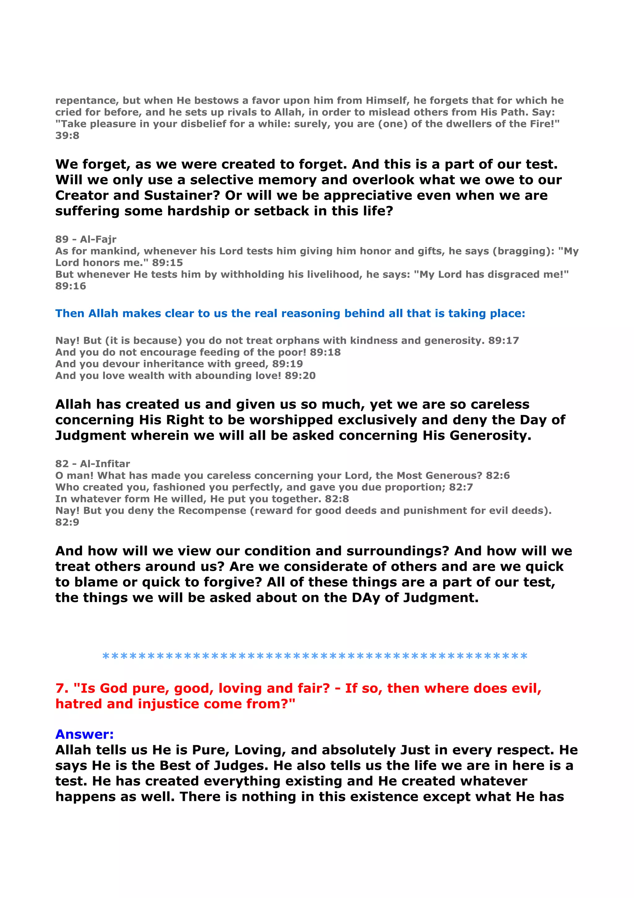 repentance, but when He bestows a favor upon him from Himself, he forgets that for which he
cried for before, and he sets up rivals to Allah, in order to mislead others from His Path. Say:
"Take pleasure in your disbelief for a while: surely, you are (one) of the dwellers of the Fire!"
39:8
We forget, as we were created to forget. And this is a part of our test.
Will we only use a selective memory and overlook what we owe to our
Creator and Sustainer? Or will we be appreciative even when we are
suffering some hardship or setback in this life?
89 - Al-Fajr
As for mankind, whenever his Lord tests him giving him honor and gifts, he says (bragging): "My
Lord honors me." 89:15
But whenever He tests him by withholding his livelihood, he says: "My Lord has disgraced me!"
89:16
Then Allah makes clear to us the real reasoning behind all that is taking place:
Nay! But (it is because) you do not treat orphans with kindness and generosity. 89:17
And you do not encourage feeding of the poor! 89:18
And you devour inheritance with greed, 89:19
And you love wealth with abounding love! 89:20
Allah has created us and given us so much, yet we are so careless
concerning His Right to be worshipped exclusively and deny the Day of
Judgment wherein we will all be asked concerning His Generosity.
82 - Al-Infitar
O man! What has made you careless concerning your Lord, the Most Generous? 82:6
Who created you, fashioned you perfectly, and gave you due proportion; 82:7
In whatever form He willed, He put you together. 82:8
Nay! But you deny the Recompense (reward for good deeds and punishment for evil deeds).
82:9
And how will we view our condition and surroundings? And how will we
treat others around us? Are we considerate of others and are we quick
to blame or quick to forgive? All of these things are a part of our test,
the things we will be asked about on the DAy of Judgment.
***********************************************
7. "Is God pure, good, loving and fair? - If so, then where does evil,
hatred and injustice come from?"
Answer:
Allah tells us He is Pure, Loving, and absolutely Just in every respect. He
says He is the Best of Judges. He also tells us the life we are in here is a
test. He has created everything existing and He created whatever
happens as well. There is nothing in this existence except what He has
 