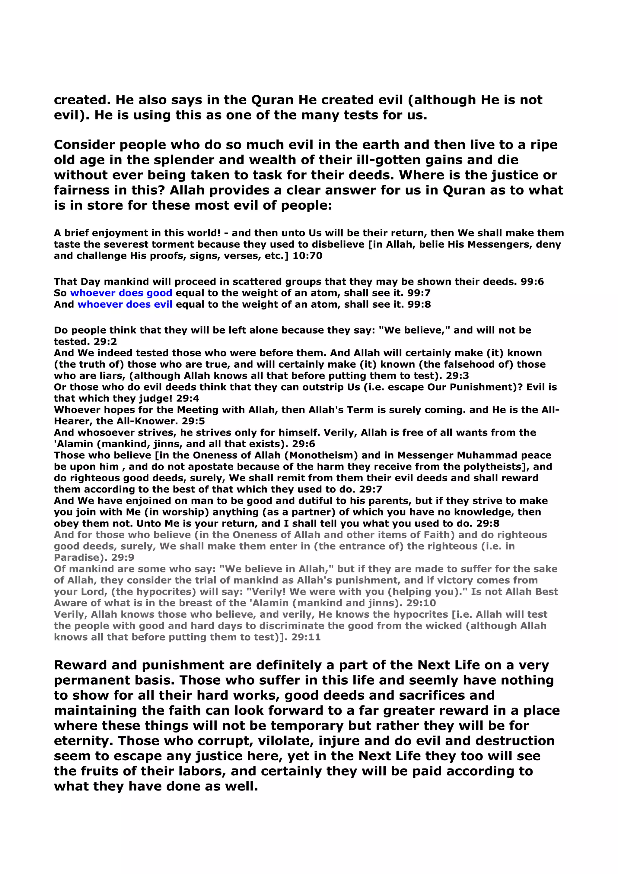 created. He also says in the Quran He created evil (although He is not
evil). He is using this as one of the many tests for us.
Consider people who do so much evil in the earth and then live to a ripe
old age in the splender and wealth of their ill-gotten gains and die
without ever being taken to task for their deeds. Where is the justice or
fairness in this? Allah provides a clear answer for us in Quran as to what
is in store for these most evil of people:
A brief enjoyment in this world! - and then unto Us will be their return, then We shall make them
taste the severest torment because they used to disbelieve [in Allah, belie His Messengers, deny
and challenge His proofs, signs, verses, etc.] 10:70
That Day mankind will proceed in scattered groups that they may be shown their deeds. 99:6
So whoever does good equal to the weight of an atom, shall see it. 99:7
And whoever does evil equal to the weight of an atom, shall see it. 99:8
Do people think that they will be left alone because they say: "We believe," and will not be
tested. 29:2
And We indeed tested those who were before them. And Allah will certainly make (it) known
(the truth of) those who are true, and will certainly make (it) known (the falsehood of) those
who are liars, (although Allah knows all that before putting them to test). 29:3
Or those who do evil deeds think that they can outstrip Us (i.e. escape Our Punishment)? Evil is
that which they judge! 29:4
Whoever hopes for the Meeting with Allah, then Allah's Term is surely coming. and He is the All-
Hearer, the All-Knower. 29:5
And whosoever strives, he strives only for himself. Verily, Allah is free of all wants from the
'Alamin (mankind, jinns, and all that exists). 29:6
Those who believe [in the Oneness of Allah (Monotheism) and in Messenger Muhammad peace
be upon him , and do not apostate because of the harm they receive from the polytheists], and
do righteous good deeds, surely, We shall remit from them their evil deeds and shall reward
them according to the best of that which they used to do. 29:7
And We have enjoined on man to be good and dutiful to his parents, but if they strive to make
you join with Me (in worship) anything (as a partner) of which you have no knowledge, then
obey them not. Unto Me is your return, and I shall tell you what you used to do. 29:8
And for those who believe (in the Oneness of Allah and other items of Faith) and do righteous
good deeds, surely, We shall make them enter in (the entrance of) the righteous (i.e. in
Paradise). 29:9
Of mankind are some who say: "We believe in Allah," but if they are made to suffer for the sake
of Allah, they consider the trial of mankind as Allah's punishment, and if victory comes from
your Lord, (the hypocrites) will say: "Verily! We were with you (helping you)." Is not Allah Best
Aware of what is in the breast of the 'Alamin (mankind and jinns). 29:10
Verily, Allah knows those who believe, and verily, He knows the hypocrites [i.e. Allah will test
the people with good and hard days to discriminate the good from the wicked (although Allah
knows all that before putting them to test)]. 29:11
Reward and punishment are definitely a part of the Next Life on a very
permanent basis. Those who suffer in this life and seemly have nothing
to show for all their hard works, good deeds and sacrifices and
maintaining the faith can look forward to a far greater reward in a place
where these things will not be temporary but rather they will be for
eternity. Those who corrupt, vilolate, injure and do evil and destruction
seem to escape any justice here, yet in the Next Life they too will see
the fruits of their labors, and certainly they will be paid according to
what they have done as well.
 