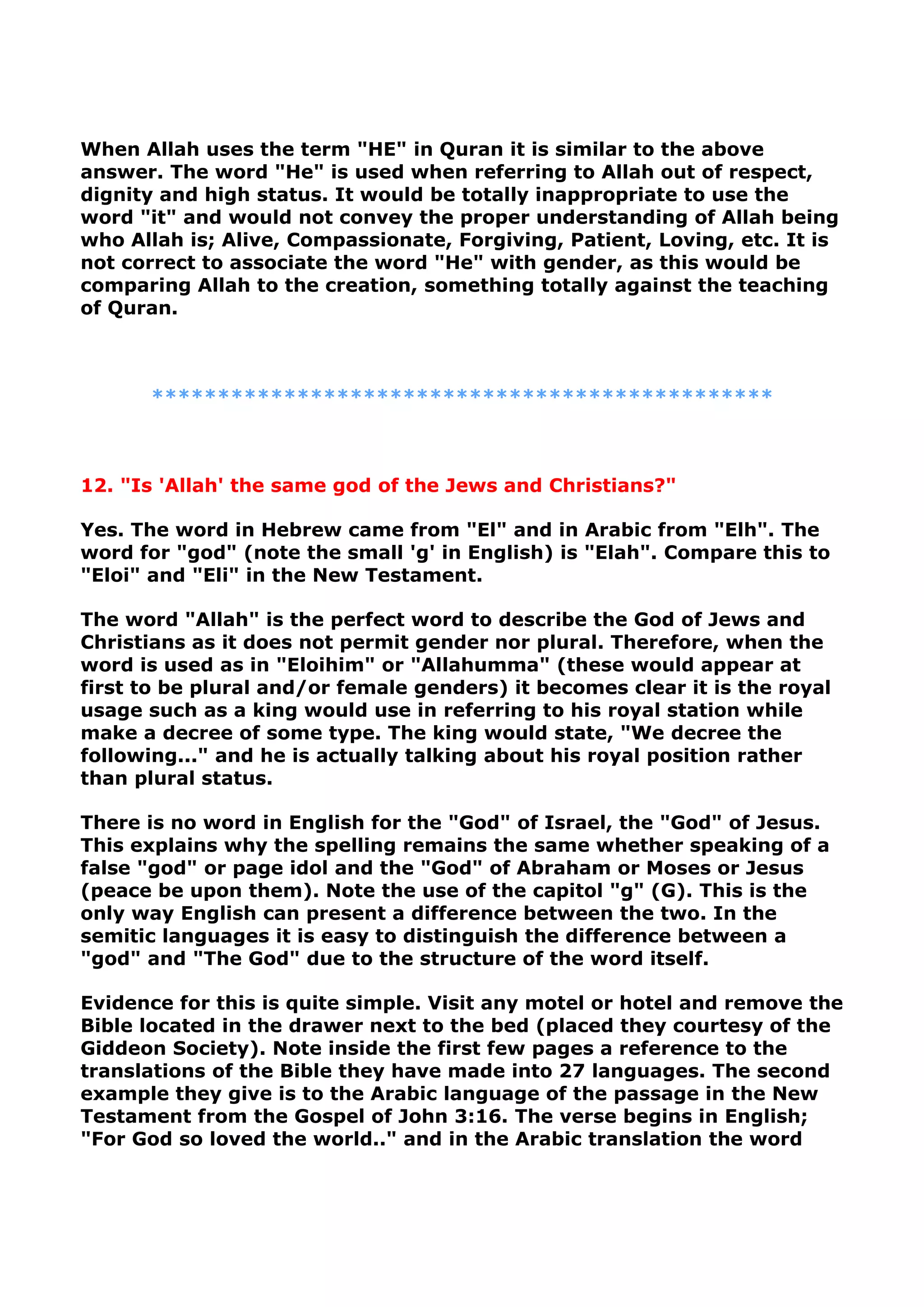 When Allah uses the term "HE" in Quran it is similar to the above
answer. The word "He" is used when referring to Allah out of respect,
dignity and high status. It would be totally inappropriate to use the
word "it" and would not convey the proper understanding of Allah being
who Allah is; Alive, Compassionate, Forgiving, Patient, Loving, etc. It is
not correct to associate the word "He" with gender, as this would be
comparing Allah to the creation, something totally against the teaching
of Quran.
***********************************************
12. "Is 'Allah' the same god of the Jews and Christians?"
Yes. The word in Hebrew came from "El" and in Arabic from "Elh". The
word for "god" (note the small 'g' in English) is "Elah". Compare this to
"Eloi" and "Eli" in the New Testament.
The word "Allah" is the perfect word to describe the God of Jews and
Christians as it does not permit gender nor plural. Therefore, when the
word is used as in "Eloihim" or "Allahumma" (these would appear at
first to be plural and/or female genders) it becomes clear it is the royal
usage such as a king would use in referring to his royal station while
make a decree of some type. The king would state, "We decree the
following..." and he is actually talking about his royal position rather
than plural status.
There is no word in English for the "God" of Israel, the "God" of Jesus.
This explains why the spelling remains the same whether speaking of a
false "god" or page idol and the "God" of Abraham or Moses or Jesus
(peace be upon them). Note the use of the capitol "g" (G). This is the
only way English can present a difference between the two. In the
semitic languages it is easy to distinguish the difference between a
"god" and "The God" due to the structure of the word itself.
Evidence for this is quite simple. Visit any motel or hotel and remove the
Bible located in the drawer next to the bed (placed they courtesy of the
Giddeon Society). Note inside the first few pages a reference to the
translations of the Bible they have made into 27 languages. The second
example they give is to the Arabic language of the passage in the New
Testament from the Gospel of John 3:16. The verse begins in English;
"For God so loved the world.." and in the Arabic translation the word
 