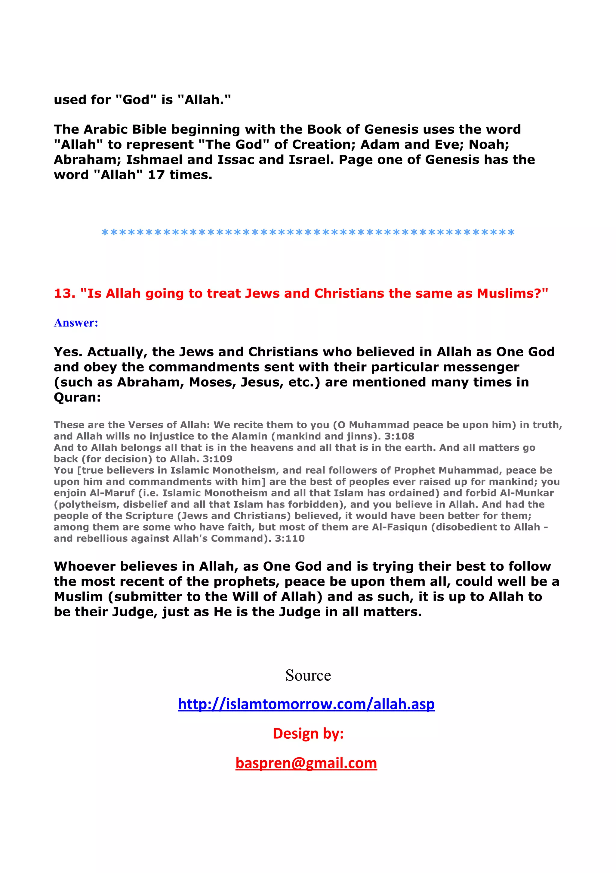 used for "God" is "Allah."
The Arabic Bible beginning with the Book of Genesis uses the word
"Allah" to represent "The God" of Creation; Adam and Eve; Noah;
Abraham; Ishmael and Issac and Israel. Page one of Genesis has the
word "Allah" 17 times.
***********************************************
13. "Is Allah going to treat Jews and Christians the same as Muslims?"
Answer:
Yes. Actually, the Jews and Christians who believed in Allah as One God
and obey the commandments sent with their particular messenger
(such as Abraham, Moses, Jesus, etc.) are mentioned many times in
Quran:
These are the Verses of Allah: We recite them to you (O Muhammad peace be upon him) in truth,
and Allah wills no injustice to the Alamin (mankind and jinns). 3:108
And to Allah belongs all that is in the heavens and all that is in the earth. And all matters go
back (for decision) to Allah. 3:109
You [true believers in Islamic Monotheism, and real followers of Prophet Muhammad, peace be
upon him and commandments with him] are the best of peoples ever raised up for mankind; you
enjoin Al-Maruf (i.e. Islamic Monotheism and all that Islam has ordained) and forbid Al-Munkar
(polytheism, disbelief and all that Islam has forbidden), and you believe in Allah. And had the
people of the Scripture (Jews and Christians) believed, it would have been better for them;
among them are some who have faith, but most of them are Al-Fasiqun (disobedient to Allah -
and rebellious against Allah's Command). 3:110
Whoever believes in Allah, as One God and is trying their best to follow
the most recent of the prophets, peace be upon them all, could well be a
Muslim (submitter to the Will of Allah) and as such, it is up to Allah to
be their Judge, just as He is the Judge in all matters.
Source
http://islamtomorrow.com/allah.asp
Design by:
baspren@gmail.com
 