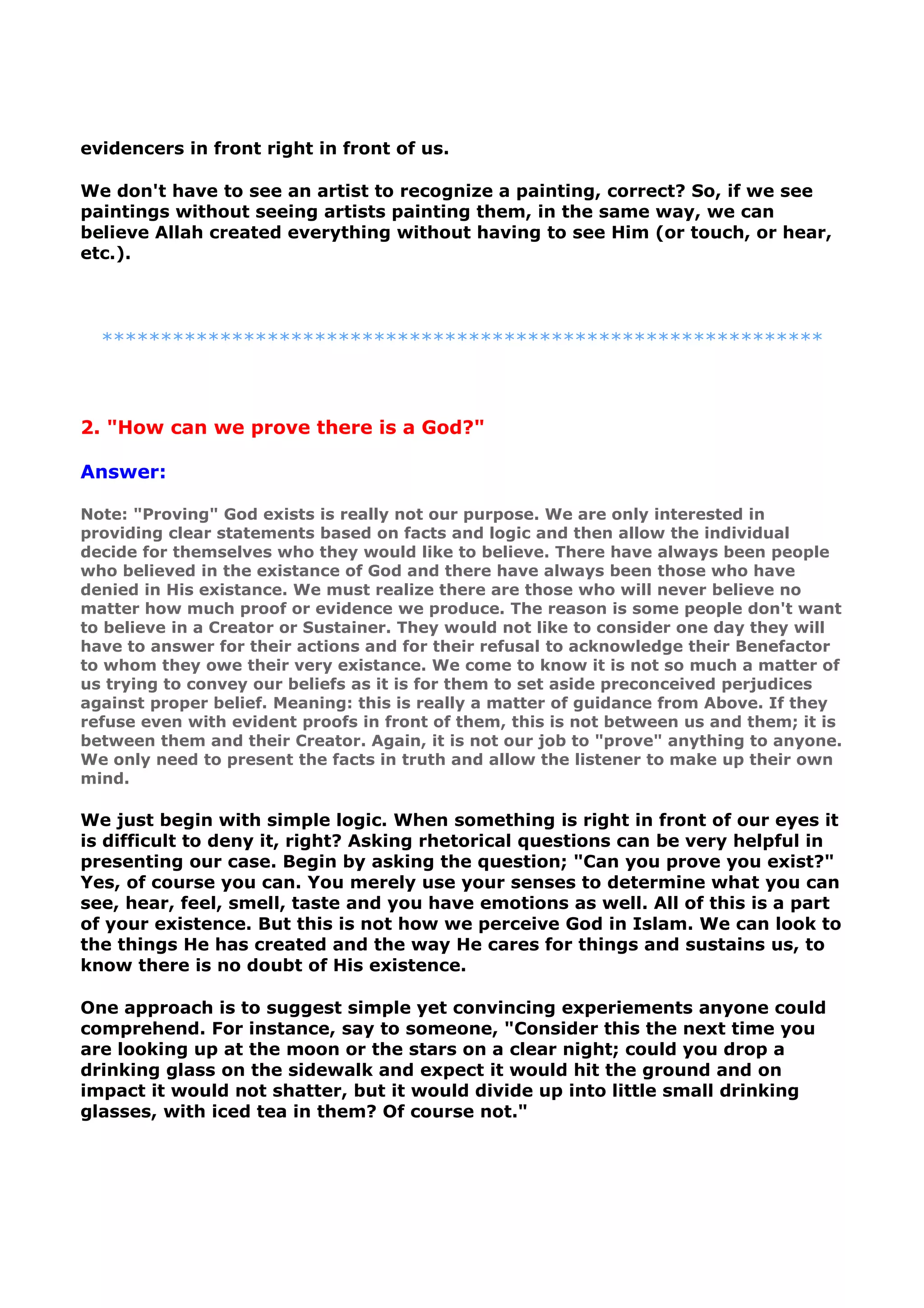 evidencers in front right in front of us.
We don't have to see an artist to recognize a painting, correct? So, if we see
paintings without seeing artists painting them, in the same way, we can
believe Allah created everything without having to see Him (or touch, or hear,
etc.).
*************************************************************
2. "How can we prove there is a God?"
Answer:
Note: "Proving" God exists is really not our purpose. We are only interested in
providing clear statements based on facts and logic and then allow the individual
decide for themselves who they would like to believe. There have always been people
who believed in the existance of God and there have always been those who have
denied in His existance. We must realize there are those who will never believe no
matter how much proof or evidence we produce. The reason is some people don't want
to believe in a Creator or Sustainer. They would not like to consider one day they will
have to answer for their actions and for their refusal to acknowledge their Benefactor
to whom they owe their very existance. We come to know it is not so much a matter of
us trying to convey our beliefs as it is for them to set aside preconceived perjudices
against proper belief. Meaning: this is really a matter of guidance from Above. If they
refuse even with evident proofs in front of them, this is not between us and them; it is
between them and their Creator. Again, it is not our job to "prove" anything to anyone.
We only need to present the facts in truth and allow the listener to make up their own
mind.
We just begin with simple logic. When something is right in front of our eyes it
is difficult to deny it, right? Asking rhetorical questions can be very helpful in
presenting our case. Begin by asking the question; "Can you prove you exist?"
Yes, of course you can. You merely use your senses to determine what you can
see, hear, feel, smell, taste and you have emotions as well. All of this is a part
of your existence. But this is not how we perceive God in Islam. We can look to
the things He has created and the way He cares for things and sustains us, to
know there is no doubt of His existence.
One approach is to suggest simple yet convincing experiements anyone could
comprehend. For instance, say to someone, "Consider this the next time you
are looking up at the moon or the stars on a clear night; could you drop a
drinking glass on the sidewalk and expect it would hit the ground and on
impact it would not shatter, but it would divide up into little small drinking
glasses, with iced tea in them? Of course not."
 