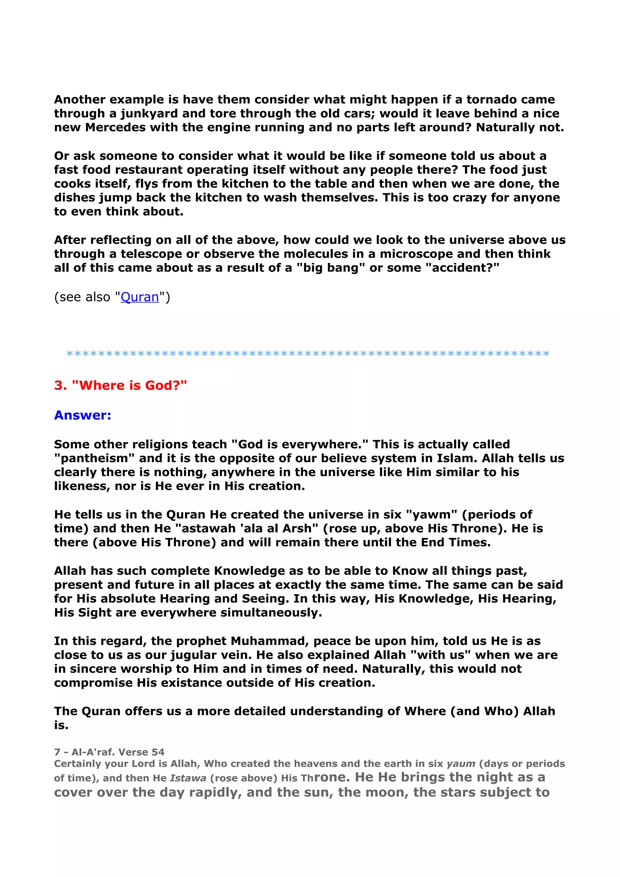 Another example is have them consider what might happen if a tornado came
through a junkyard and tore through the old cars; would it leave behind a nice
new Mercedes with the engine running and no parts left around? Naturally not.
Or ask someone to consider what it would be like if someone told us about a
fast food restaurant operating itself without any people there? The food just
cooks itself, flys from the kitchen to the table and then when we are done, the
dishes jump back the kitchen to wash themselves. This is too crazy for anyone
to even think about.
After reflecting on all of the above, how could we look to the universe above us
through a telescope or observe the molecules in a microscope and then think
all of this came about as a result of a "big bang" or some "accident?"
(see also "Quran")
*************************************************************
3. "Where is God?"
Answer:
Some other religions teach "God is everywhere." This is actually called
"pantheism" and it is the opposite of our believe system in Islam. Allah tells us
clearly there is nothing, anywhere in the universe like Him similar to his
likeness, nor is He ever in His creation.
He tells us in the Quran He created the universe in six "yawm" (periods of
time) and then He "astawah 'ala al Arsh" (rose up, above His Throne). He is
there (above His Throne) and will remain there until the End Times.
Allah has such complete Knowledge as to be able to Know all things past,
present and future in all places at exactly the same time. The same can be said
for His absolute Hearing and Seeing. In this way, His Knowledge, His Hearing,
His Sight are everywhere simultaneously.
In this regard, the prophet Muhammad, peace be upon him, told us He is as
close to us as our jugular vein. He also explained Allah "with us" when we are
in sincere worship to Him and in times of need. Naturally, this would not
compromise His existance outside of His creation.
The Quran offers us a more detailed understanding of Where (and Who) Allah
is.
7 - Al-A'raf. Verse 54
Certainly your Lord is Allah, Who created the heavens and the earth in six yaum (days or periods
of time), and then He Istawa (rose above) His Throne. He He brings the night as a
cover over the day rapidly, and the sun, the moon, the stars subject to
 