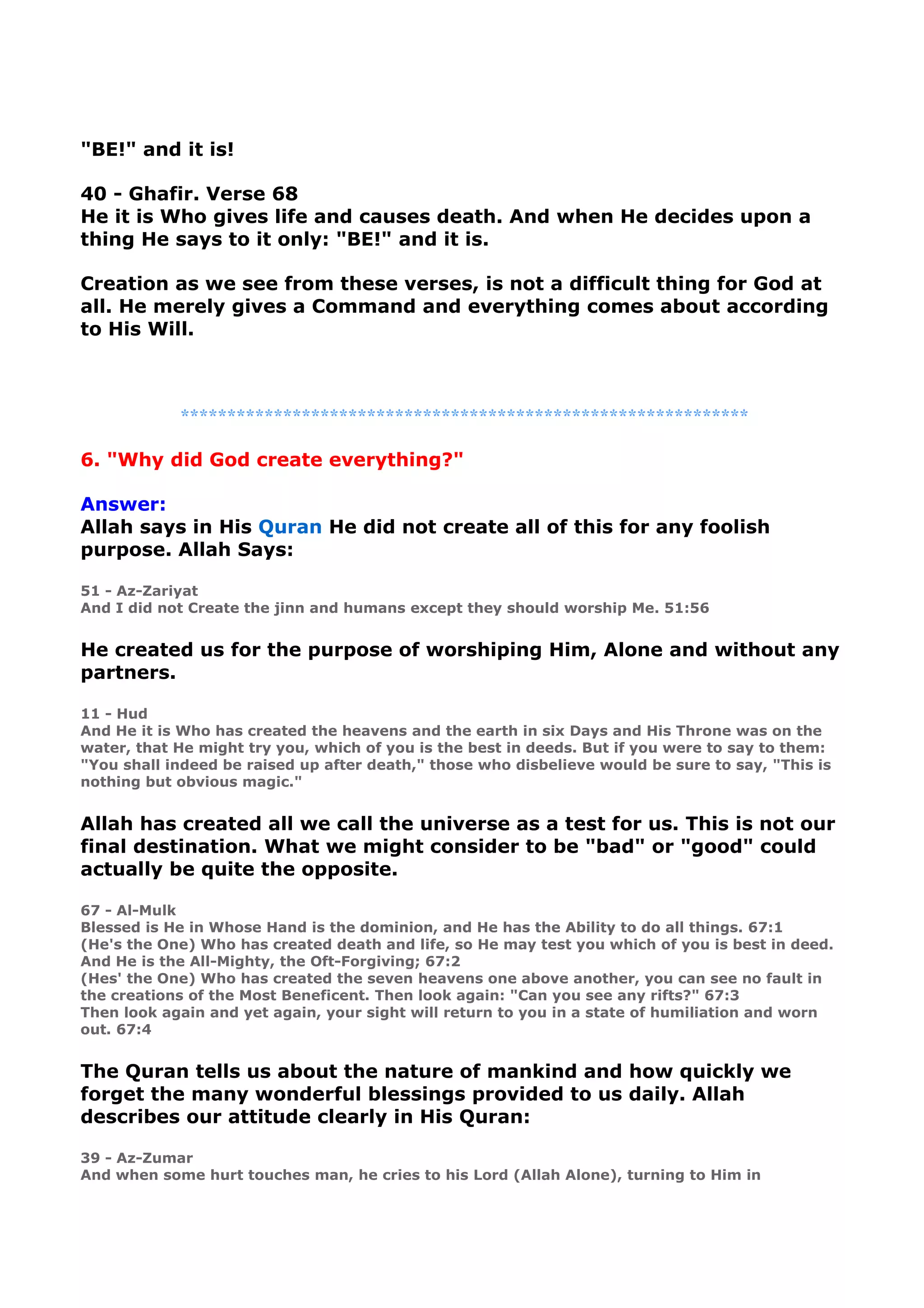 "BE!" and it is!
40 - Ghafir. Verse 68
He it is Who gives life and causes death. And when He decides upon a
thing He says to it only: "BE!" and it is.
Creation as we see from these verses, is not a difficult thing for God at
all. He merely gives a Command and everything comes about according
to His Will.
*************************************************************
6. "Why did God create everything?"
Answer:
Allah says in His Quran He did not create all of this for any foolish
purpose. Allah Says:
51 - Az-Zariyat
And I did not Create the jinn and humans except they should worship Me. 51:56
He created us for the purpose of worshiping Him, Alone and without any
partners.
11 - Hud
And He it is Who has created the heavens and the earth in six Days and His Throne was on the
water, that He might try you, which of you is the best in deeds. But if you were to say to them:
"You shall indeed be raised up after death," those who disbelieve would be sure to say, "This is
nothing but obvious magic."
Allah has created all we call the universe as a test for us. This is not our
final destination. What we might consider to be "bad" or "good" could
actually be quite the opposite.
67 - Al-Mulk
Blessed is He in Whose Hand is the dominion, and He has the Ability to do all things. 67:1
(He's the One) Who has created death and life, so He may test you which of you is best in deed.
And He is the All-Mighty, the Oft-Forgiving; 67:2
(Hes' the One) Who has created the seven heavens one above another, you can see no fault in
the creations of the Most Beneficent. Then look again: "Can you see any rifts?" 67:3
Then look again and yet again, your sight will return to you in a state of humiliation and worn
out. 67:4
The Quran tells us about the nature of mankind and how quickly we
forget the many wonderful blessings provided to us daily. Allah
describes our attitude clearly in His Quran:
39 - Az-Zumar
And when some hurt touches man, he cries to his Lord (Allah Alone), turning to Him in
 