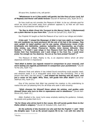 9
All save Him, Exalted is He, will perish:
"Whatsoever is on it [the earth] will perish; but the Face of your Lord, full
of Majesty and Honor will abide forever.”[Surah Ar-Rahman (55), Ayah 26-27.]
So how could we not consider the Pleasure of Allah: to be our ultimate goal for
which we strive and break away from whatever opposes it, so that we can have
recourse to its protection and delight in it?
"So flee to Allah (front His Torment to His Mercy) Verily, I (Muhammad)
am a plain Warner to you from Him.” [Surah Az-Zariyat (51), Ayah 50.]
Our Prophet taught us that the Pleasure of our Lord is our refuge and shelter:
A'isha said: "I missed the Messenger of Allah in bed (one night) so I looked for
him and (suddenly) my hand perchance felt the sole of his feet in the mosque. They
were upright (in sujud position) and he was saying: Allaahumma innee A'udu
biridhaaka min Sakhatika, wabimu 'aafaatika min 'Uqoobatika, wa A'udhu
bika minka, Laa Uhsee Thanaa'an 'Alaika, Anta kamaa Athnaita 'Alaa
Nafsika.” ("O Allah! I seek refuge in Your Pleasure front Your Wrath, and in Your
Pardon from Your Punishment; and I seek refuge in You from You. I could never
praise You enough (as You deserve], You are as You have praised Yourself.") 6
The Pleasure of Allah, Mighty is He, is an objective before which all other
objectives diminish in importance:
"And Allah is better [as regards reward in comparison to your reward], and
more lasting [as regards punishment in comparison your punishment." [Surah
Ta-Ha (20), Ayah 73.]
Whoever finds and attains it has indeed found everything could possibly need;
and whoever loses it or is misguided away from has lost everything. This is the
person that Allah, has left astray,"...and sealed his hearing and his heart, and
put a cover on his sight. Who, then, will guide him after Allah? [Surah Al-
Jaathiya (45), Ayah 23.]
One of the mercies that Allah has granted His creation is His undertaking to
realize this aim (of pleasing Him) for all those who seek it with sincerity:
"Allah chooses for Himself those whom He wishes, and guides unto
Himself those who turn to Him in repentance and in obedience.” [Surah Ash-
Shura (42), Ayah 13.]
Allah, Exalted is He, never turns away anybody seeking His guidance. Instead,
He assists and guides them to it:
"As for those who strive hard in Our cause, We will surely guide them to Our
Paths (Allah's religion).” [Surah Al-‘Ankabut (29), Ayah 69.]
On the authority of Abu Hurairah (ra) who said that the Prophet said: “Allah
the Almighty says: ‘I am as My servant expects Me to be. I am with him when he
6
Muslim.
 