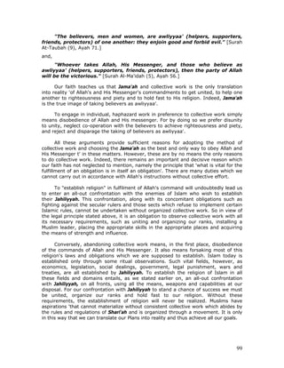 99
"The believers, men and women, are awliyyaa' (helpers, supporters,
friends, protectors) of one another: they enjoin good and forbid evil." [Surah
At-Taubah (9), Ayah 71.]
and,
"Whoever takes Allah, His Messenger, and those who believe as
awliyyaa' (helpers, supporters, friends, protectors), then the party of Allah
will be the victorious." [Surah Al-Ma'idah (5), Ayah 56.]
Our faith teaches us that Jama'ah and collective work is the only translation
into reality 'of Allah's and His Messenger's commandments to get united, to help one
another to righteousness and piety and to hold fast to His religion. Indeed, Jama'ah
is the true image of taking believers as awliyyaa'.
To engage in individual, haphazard work in preference to collective work simply
means disobedience of Allah and His messenger. For by doing so we prefer disunity
to unity, neglect co-operation with the believers to achieve righteousness and piety,
and reject and disparage the taking of believers as awliyyaa'.
All these arguments provide sufficient reasons for adopting the method of
collective work and choosing the Jama'ah as the best and only way to obey Allah and
His Messenger t' in these matters. However, these are by no means the only reasons
to do collective work. Indeed, there remains an important and decisive reason which
our faith has not neglected to mention, namely the principle that 'what is vital for the
fulfillment of an obligation is in itself an obligation'. There are many duties which we
cannot carry out in accordance with Allah's instructions without collective effort.
To "establish religion" in fulfilment of Allah's command will undoubtedly lead us
to enter an all-out confrontation with the enemies of Islam who wish to establish
their Jahiliyyah. This confrontation, along with its concomitant obligations such as
fighting against the secular rulers and those sects which refuse to implement certain
Islamic rules, cannot be undertaken without organized collective work. So in view of
the legal principle stated above, it is an obligation to observe collective work with all
its necessary requirements, such as uniting and organizing our ranks, installing a
Muslim leader, placing the appropriate skills in the appropriate places and acquiring
the means of strength and influence.
Conversely, abandoning collective work means, in the first place, disobedience
of the commands of Allah and His Messenger. It also means forsaking most of this
religion's laws and obligations which we are supposed to establish. Islam today is
established only through some ritual observations. Such vital fields, however, as
economics, legislation, social dealings, government, legal punishment, wars and
treaties, are all established by Jahiliyyah. To establish the religion of Islam in all
these fields and domains entails, as we stated earlier on, an all-out confrontation
with Jahiliyyah, on all fronts, using all the means, weapons and capabilities at our
disposal. For our confrontation with Jahiliyyah to stand a chance of success we must
be united, organize our ranks and hold fast to our religion. Without these
requirements, the establishment of religion will never be realized. Muslims have
aspirations 'that cannot materialize without consistent collective work which abides by
the rules and regulations of Shari'ah and is organized through a movement. It is only
in this way that we can translate our Plans into reality and thus achieve all our goals.
 