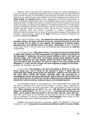 100
Perhaps, after all we have just mentioned, we have the right to disapprove of
those who call for an isolationist approach, want to withdraw from the field of Islamic
work and flee the field of confrontation. But what type of isolation do they seek and
isolation from what? Do they want isolation from divine obligations and duties? From
Jihad, Hisbah and Da'wah? Isolation from obligations of individual responsibility or
those of collective responsibility which are neglected today even by those who can
undertake them? Perhaps they want us to leave the land and the people in the hands
of the secularists, to abandon the obligation of establishing the faith, to forget about
Palestine, Andalusia and all the Muslim lands. We do not know as yet of any Muslim
scholar who has issued this religious verdict. No-one has ever said that we should
avoid collective work and confine ourselves to prayers, supplication and
remembrance and abandon all our duties of educating the ignorant, admonishing the
arrogant, enjoining good, preparing for Jihad, fighting our enemies, liberating our
lands and establishing Shari'ah.
Abu Hamid Al-Ghazali writes, "You should know that every person who confines
himself to sitting in his home, wherever he may be, cannot be innocent of evil in this
day and age. For by doing so, one neglects the [obligation] of guiding people,
educating them and enjoining them to do good.” Surprisingly enough, Al-Ghazali
wrote these words in his own time, when the Caliphate was established and Shari'ah
implemented!
Ibn Al-Qayyim said, "What good is there in a person who sees the sacred things
of Allah being violated, His limits transgressed, His religion forsaken, the Sunnah of
His Messenger neglected, and yet he remains indifferent, with a ‘cold heart' and
silenced tongue, like a silent devil. Such people, besides being despised by Allah,
have been afflicted by the worst disease, namely the death of their hearts. For the
more the heart is alive and vibrant, the more its anger for the sake of Allah and His
Messenger is felt, and the stronger and more complete its support for the Deen."
By Allah, Ibn Al-Qayyim was correct.
He also said, "The standing in the rank and waging of Jihad for an hour of a
brave, strong man, who is feared by the enemies of Islam, is better than his
performing Hajj, fasting, giving charity and observing : voluntary acts of worship. By
the same token, mixing with people, educating them and counseling by a
knowledgeable scholar who knows the Sunnah, what is Halal and what is Haram and
ways of good and evil, are better for him than withdrawing from social life and giving
himself over solely to praying, reciting the Quran and remembering Allah."
Ibn Al-Mubarak related on the authority of `Amir Ash-Sha'bee that some men
left Kufa to withdraw from social life and indulge in worship. When `Abdullah bin
Mas'ood heard of them, he went to see them. They were pleased to see him, but he
said, "What prompted you do this?" They said, "We liked to get away from the
people to worship [Allah].” He then said to them, "If everyone else did what you are
doing, who is going to fight the enemy? I will not leave until you return with me.”
May Allah have mercy on Ibn Mas'ood. He said what he said at a time when Jihad
was an obligation of collective responsibility (Fard Kifaayah). What would he have
said today to those who seclude themselves from the world?
Besides, how could advocates of seclusion neglect the Hadeeth in which the
Prophet , said, "A group from my Ummah will continue to fight in the way of Allah,
 