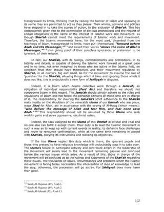 102
transgressed its limits, thinking that by raising the banner of Islam and speaking in
its name they are permitted to act as they please. Their whims, opinions and policies
have stepped in to take the course of action, to the exclusion of Shari'ah. This has
consequently given rise to the commission of obvious prohibitions and the neglect of
known obligations in the name of the interest of Islamic work and movement, as
though Shari'ah cannot meet the requirements of Islamic work and movement.
Therefore, the Islamic movements have, for the most part, dissented from the
teachings of Islam, transgressed its limits, have put (themselves) "forward before
Allah and His Messenger,"111
and raised their voices "above the voice of Allah's
Messenger,”112
thus giving proof of their complete ignorance, or pretension to be
ignorant, of their religion.
In fact, our Shari'ah, with its rulings, commandments and prohibitions, in its
totality and details, is capable of driving the Islamic work forward at a great pace
and in no time, not even imagined by those who are active in the Islamic field, on
condition that they should have themselves and their movement regulated by
Shari'ah, in all matters, big and small. As for the movement to assume the role of
‘guardian’ for the Shari'ah, allowing things which it likes and ignoring those which it
does not like, this is undoubtedly a new form of Jahiliyyah in disguise.
Indeed, it is Islam which deems collective work through a Jama'ah, an
obligation of individual responsibility (Fard ‘Ain) and therefore we should not
contravene Islam in this regard. This Jama'ah should strictly adhere to the rules and
regulations of Islam and not follow the personal opinions of those who are in charge
of it. The responsibility for insuring the Jama'ah's strict adherence to the Shari'ah
rests mostly on the shoulders of the venerable Ulama of our Ummah who are pious,
wage Jihad for Allah, act in accordance with the saying of Al-Haqq (which means):
"who deliver the message of Allah and fear Him, and fear none save
Allah." 113
This responsibility should not be assumed by those Ulama who seek
worldly gains and serve oppressive, secularist rulers.
Indeed, the task assigned to the Ulama of this Ummah is pivotal and vital and
no-one else can fulfill it except them. Their duty is to lead the Islamic movement in
such a way as to keep up with current events in reality, to defiantly face challenges
and never to renounce confrontation, while at the same time remaining in accord
with Shari'ah, obeying its instructions and realising its objectives.
If the true Ulama neglect this duty which is theirs, the ignorant people and
those who pretend to have religious knowledge will undoubtedly step in to take over.
The Ulama's failure to participate actively and contribute amply in the leadership of
the movement will surely lead to the movement remaining passive and confused
before the various issues which arise. As a result of this, those in charge of the
movement will be confused as to the rulings and judgments of the Shari'ah regarding
these issues. The thousands of issues, circumstances and problems which the Islamic
movement is facing today necessitate the intervention of men of knowledge to lead
the way; otherwise, the procession will go astray. For Jahiliyyah does more harm
than good.
111
Surah Al-Hujuraat (49), Ayah 1.
112
Surah Al-Hujuraat (49), Ayah 2.
113
Surah Al-Ahzaab (33), Ayah 13.
 