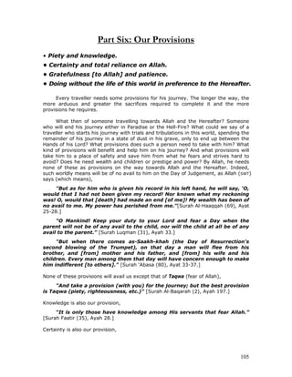105
Part Six: Our Provisions
• Piety and knowledge.
• Certainty and total reliance on Allah.
• Gratefulness [to Allah] and patience.
• Doing without the life of this world in preference to the Hereafter.
Every traveller needs some provisions for his journey. The longer the way, the
more arduous and greater the sacrifices required to complete it and the more
provisions he requires.
What then of someone travelling towards Allah and the Hereafter? Someone
who will end his journey either in Paradise or the Hell-Fire? What could we say of a
traveller who starts his journey with trials and tribulations in this world, spending the
remainder of his journey in a state of dust in his grave, only to end up between the
Hands of his Lord? What provisions does such a person need to take with him? What
kind of provisions will benefit and help him on his journey? And what provisions will
take him to a place of safety and save him from what he fears and strives hard to
avoid? Does he need wealth and children or prestige and power? By Allah, he needs
none of these as provisions on the way towards Allah and the Hereafter. Indeed,
such worldly means will be of no avail to him on the Day of Judgement, as Allah (SWT)
says (which means),
"But as for him who is given his record in his left hand, he will say, ‘O,
would that I had not been given my record! Nor known what my reckoning
was! O, would that [death] had made an end [of me]! My wealth has been of
no avail to me. My power has perished from me."[Surah Al-Haaqqah (69), Ayat
25-28.]
"O Mankind! Keep your duty to your Lord and fear a Day when the
parent will not be of any avail to the child, nor will the child at all be of any
avail to the parent." [Surah Luqman (31), Ayah 33.]
"But when there comes as-Saakh-khah (the Day of Resurrection's
second blowing of the Trumpet), on that day a man will flee from his
brother, and [from] mother and his father, and [from] his wife and his
children. Every man among them that day will have concern enough to make
him indifferent [to others]." [Surah ‘Abasa (80), Ayat 33-37.]
None of these provisions will avail us except that of Taqwa (fear of Allah),
"And take a provision (with you) for the journey; but the best provision
is Taqwa (piety, righteousness, etc.)" [Surah Al-Baqarah (2), Ayah 197.]
Knowledge is also our provision,
“It is only those have knowledge among His servants that fear Allah.”
[Surah Faatir (35), Ayah 28.]
Certainty is also our provision,
 