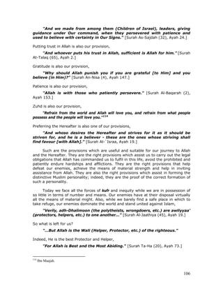 106
"And we made from among them (Children of Israel), leaders, giving
guidance under Our command, when they persevered with patience and
used to believe with certainty in Our Signs." [Surah As-Sajdah (32), Ayah 24.]
Putting trust in Allah is also our provision,
"And whoever puts his trust in Allah, sufficient is Allah for him." [Surah
At-Talaq (65), Ayah 2.]
Gratitude is also our provision,
"Why should Allah punish you if you are grateful [to Him] and you
believe (in Him)?" [Surah An-Nisa (4), Ayah 147.]
Patience is also our provision,
"Allah is with those who patiently persevere." [Surah Al-Baqarah (2),
Ayah 153.]
Zuhd is also our provision,
"Refrain from the world and Allah will love you, and refrain from what people
possess and the people will love you."114
Preferring the Hereafter is also one of our provisions,
"And whoso desires the Hereafter and strives for it as it should be
striven for, and he is a believer - these are the ones whose striving shall
find favour [with Allah]." [Surah Al-`Israa, Ayah 19.]
Such are the provisions which are useful and suitable for our journey to Allah
and the Hereafter. They are the right provisions which assist us to carry out the legal
obligations that Allah has commanded us to fulfil in this life, avoid the prohibited and
patiently endure hardships and afflictions. They are the right provisions that help
defeat our enemies, achieve the means of material strength and help in inviting
assistance from Allah. They are also the right provisions which assist in forming the
distinctive Muslim personality; indeed, they are the proof of the correct formation of
such a personality.
Today we face all the forces of kufr and inequity while we are in possession of
so little in terms of number and means. Our enemies have at their disposal virtually
all the means of material might. Also, while we barely find a safe place in which to
take refuge, our enemies dominate the world and stand united against Islam,
"Verily, adh-Dhalimoon (the polytheists, wrongdoers, etc.) are awliyyaa'
(protectors, helpers, etc.) to one another…" [Surah Al-Jaathiya (45), Ayah 19.]
So what is left for us?
"…But Allah is the Wali (Helper, Protector, etc.) of the righteous."
Indeed, He is the best Protector and Helper,
"For Allah is Best and the Most Abiding." [Surah Ta-Ha (20), Ayah 73.]
114
Ibn Maajah.
 