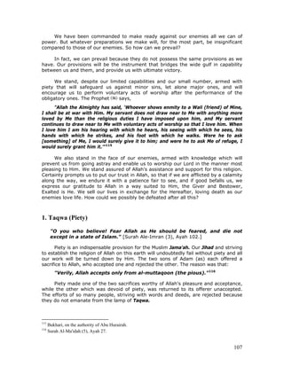 107
We have been commanded to make ready against our enemies all we can of
power. But whatever preparations we make will, for the most part, be insignificant
compared to those of our enemies. So how can we prevail?
In fact, we can prevail because they do not possess the same provisions as we
have. Our provisions will be the instrument that bridges the wide gulf in capability
between us and them, and provide us with ultimate victory.
We stand, despite our limited capabilities and our small number, armed with
piety that will safeguard us against minor sins, let alone major ones, and will
encourage us to perform voluntary acts of worship after the performance of the
obligatory ones. The Prophet says,
"Allah the Almighty has said, ‘Whoever shows enmity to a Wali (friend) of Mine,
I shall be at war with Him. My servant does not draw near to Me with anything more
loved by Me than the religious duties I have imposed upon him, and My servant
continues to draw near to Me with voluntary acts of worship so that I love him. When
I love him I am his hearing with which he hears, his seeing with which he sees, his
hands with which he strikes, and his foot with which he walks. Were he to ask
[something] of Me, I would surely give it to him; and were he to ask Me of refuge, I
would surely grant him it.’"115
We also stand in the face of our enemies, armed with knowledge which will
prevent us from going astray and enable us to worship our Lord in the manner most
pleasing to Him. We stand assured of Allah's assistance and support for this religion.
Certainty prompts us to put our trust in Allah, so that if we are afflicted by a calamity
along the way, we endure it with a patience fair to see, and if good befalls us, we
express our gratitude to Allah in a way suited to Him, the Giver and Bestower,
Exalted is He. We sell our lives in exchange for the Hereafter, loving death as our
enemies love life. How could we possibly be defeated after all this?
1. Taqwa (Piety)
"O you who believe! Fear Allah as He should be feared, and die not
except in a state of Islam." [Surah Ale-Imran (3), Ayah 102.]
Piety is an indispensable provision for the Muslim Jama'ah. Our Jihad and striving
to establish the religion of Allah on this earth will undoubtedly fail without piety and all
our work will be turned down by Him. The two sons of Adam (as) each offered a
sacrifice to Allah, who accepted one and rejected the other. The reason was that:
"Verily, Allah accepts only from al-muttaqoon (the pious)."116
Piety made one of the two sacrifices worthy of Allah's pleasure and acceptance,
while the other which was devoid of piety, was returned to its offerer unaccepted.
The efforts of so many people, striving with words and deeds, are rejected because
they do not emanate from the lamp of Taqwa.
115
Bukhari, on the authority of Abu Hurairah.
116
Surah Al-Ma'idah (5), Ayah 27.
 