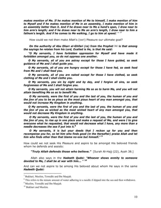 10
makes mention of Me. If he makes mention of Me to himself, I make mention of him
to Myself and if he makes mention of Me in an assembly, I make mention of him in
an assembly better than it. And if he draws near to Me a hand's span, I draw near to
him arm’s length; and if he draws near to Me an arm's length, I draw near to him a
fathom's length. And if he comes to Me walking, I go to him at speed.’ ” 7
How could we not then make Allah's (SWT) Pleasure our ultimate goal?
On the authority of Abu Dharr al-Ghifari (ra) from the Prophet is that among
the sayings he relates from his Lord, Exalted is He, is that He said:
"O My servants, I have forbidden oppression for Myself and have made it
forbidden amongst you, so do not oppress one another.
O My servants, all of you are astray except for those I have guided, so seek
guidance of Me and I shall guide you.
O My servants, all of you are hungry except for those I have fed, so seek food
from Me and I shall feed you.
O My servants, all of you are naked except for those I have clothed, so seek
clothing of Me and I shall clothe you.
O My servants, you sin by night and by day, and I forgive all sins, so seek
forgiveness of Me and I shall forgive you.
O My servants, you will not attain harming Me so as to harm Me, and you will not
attain benefiting Me so as to benefit Me.
O My servants, were the first of you and the last of you, the human of you and
the jinn of you to be as pious as the most pious heart of any man amongst you, that
would not increase My Kingdom in anything.
O My servants, were the first of you and the last of you, the human of you and
the jinn of you as wicked as the most wicked heart of any man amongst you, that
would not decrease My Kingdom in anything.
O My servants, were the first of you and the last of you, the human of you and
the jinn of you, to rise up in one place and make a request of Me, and were I to give
everyone what he requested, that would not decrease what I have, any more than a
needle decreases the sea if put into it.8
O My servants, it is but your deeds that I reckon up for you and then
recompense you for, so let him who finds good (in the Hereafter) praise Allah and let
him who finds other than that blame no-one but himself.” 9
How could we not seek His Pleasure and aspire to be amongst His beloved friends
whom he defends and assists:
“Truly Allah defends those who believe.” [Surah Al-Hajj (22), Ayah 38.]
Allah also says in the Hadeeth Qudsi: "Whoever shows enmity to someone
devoted to Me, I shall be at war with him... " 10
And can we not aspire to be among His beloved about whom He says in the same
Hadeeth Qudsi:
7
Bukhari, Muslim, Tirmidhi and Ibn Maajah.
8
This refers to the minute amount of water adhering to a needle if dipped into the sea and then withdrawn.
9
Muslim, Tirmidhi and Ibn Maajah.
10
Bukhari and Muslim.
 
