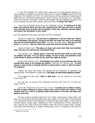 110
It was the Prophet's custom that, whenever he commissioned someone to
lead a platoon of fighters, he would instruct him to observe Taqwa himself and with
regards to the Muslims with him. It is also because of the paramount importance of
piety that our meritorious predecessors used to exhort one another to it. Abu Bakr,
prior to his demise, entrusted `Umar bin Al-Khattab with the Caliphate and gave him
an all-inclusive counsel which started with the words, "O ‘Umar! Fear Allah."
‘Umar bin Al-Khattab wrote to his son ‘Abdullah, saying, "I counsel you to fear
Allah, who protects those who fear Him, rewards those who lend unto Him, a goodly
loan and gives more to those who are grateful. Direct your attention towards Taqwa,
and make it the elucidation of your heart."
But who exactly are the pious and what are their attributes?
Mu'adh bin Jabal said, "On the Day of Judgement, it will be called out: 'Where
are al-muttaqoon (the pious)?' The pious will then rise under the cover of Ar-Rahman
who will not conceal Himself from them." Mu'adh was then asked, "And who are the
pious?" He replied, "They are those who avoid shirk and the worship of idols."
Hassan Al-Basri said, "The pious are those who avoid what Allah has forbidden
them and carry out what He has commanded them."
Abu-Dardaa' said, "Perfect piety is when the servant fears Allah so much that
he eschews evil even, if it is an atom's weight, for fear of Him, and abandons some
of the things he thinks are Halal for fear that they might be Haram. "
Sufyan Ath-Thawree said, "Al-muttaqoon are called as such because they have
avoided that which is not avoided (by others)." Maimoon bin Mahran said, "A pious
person is more severe in bringing himself to account than a miser is with his partner
[in business]."
Indeed, the pious are those who possess all the attributes of goodness and
righteousness. The Prophet rightly said, "Fear Allah, for piety brings together all good."
The Prophet also said, "Piety is right here," and he pointed to his breast
three times.119
So how can we acquire this important provision and how can we feed our
hearts with it?
‘Umar bin ‘Abdul-Aziz once wrote to a man, "I counsel you to observe Taqwa,
for Allah accepts nothing but Taqwa, shows mercy only on those who observe it and
rewards only for it. This is so because those who preach it are many and those who
observe it are few."
So how could we possibly observe it? It is really a hard task to attain piety, but
easy for those who go towards Allah with open hearts. The first step in this direction
is to cleanse the heart of any falsehood, of anything other than Allah, so that nothing
remains therein except Allah, obedience to Him, remembrance of Him, gratitude to
Him, love for Him, fear of Him, and reliance upon Him. For the heart is like a vessel.
Once filled with something it accepts nothing else until it is emptied of the first. By
119
Bukhari and Muslim.
 