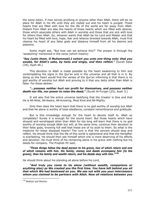 111
the same token, if man serves anything or anyone other than Allah, there will be no
place for Allah in his life until they are rooted out and his heart is purged. Those
hearts that are filled with love for the life of the world are far away from Allah.
Distant from Allah are also the hearts of those hearts which are filled with desires,
those which associate others with Allah in worship and those that are sick with love
for others than Allah. So, whoever wants that Allah be his Lord and Master and that
his heart be filled with love, hope, fear and reliance directed towards Allah, must first
cleanse his heart of any false gods and distance himself from all his desires and
passions.
Some might ask, "But how can we achieve this?" The answer is through the
‘awakening' mentioned in the verse (which means):
"Say [unto them, O Muhammad].I exhort you unto one thing only: that you
awake, for Allah's sake, by twos and singly, and then reflect." [Surah Saba
(34), Ayah 46.]
This devotion to Allah is made possible by the heart awakening to Him and
contemplating His signs in the Qur'an and in the universe and all that is in it. By
doing so the heart would find the verses of the Qur'an informing it that there is no
god worthy of worship but Allah and proving to it that any deity other than Allah is
false. For these deities:
"...possess neither hurt nor profit for themselves, and possess neither
death nor life, nor power to raise the dead," [Surah Al-Furqan (25), Ayah 3.]
It will also find the entire universe testifying that the Creator is One and that
He is All-Wise, All-Aware, All-Knowing, Most Kind and All-Mighty.
Only then does the heart learn that there is no god worthy of worship but Allah
and that He alone is worthy of total obedience, constant remembrance and gratitude.
But is this knowledge enough for the heart to devote itself to. Allah so
completely? Surely it is enough for the sound heart. But those hearts which have
strayed and worshipped other than Allah for too long will learn that there is no god
worthy of worship except Allah but will, at the same time, continue their devotion to
their false gods, knowing full well that these are of no avail to them. So what is the
medicine for these diseased hearts? The cure is that the servant should stop and
reflect. He should think that the life of this world is ephemeral and that the Hereafter
is everlasting. He should then ask himself which one is more deserving of his efforts
and devotion. He must think of his remaining alone in his grave with nothing but his
deeds for company. The Prophet said,
"Three things follow the dead person to his grave, two of which return and one
of which remains with him. His family, money and deeds accompany him [to the
grave], then his family and wealth return, and his deeds stay with him."120
He should think about his standing all alone before his Lord,
"And truly you come to Us alone (without wealth, companions or
anything else) as We created you the first time. You have left behind you all
that which We had bestowed on you. We see not with you your intercessors
whom you claimed to be partners with Allah. Now all relations between you
120
Bukhari and Muslim.
 