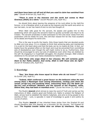 112
and them have been cut off and all that you used to claim has vanished from
you.” [Surah Al-An'am (6), Ayah 94.]
"There is none in the heavens and the earth but comes to Most
Gracious [Allah] as a slave.” [Surah Maryam (19), Ayah 93.]
He should think about leaving the presence of his Lord either to the Hell-Fire
forever, or to a Paradise which is as wide as the heavens and the earth and which no
eye has seen, no ear has heard of and no-one has thought of.
When Allah wills good for His servant, He assists and guides him to this
awakening which will cause the servant's heart to quickly surrender and return to its
Creator. The servant prostrates in total submission to Him and never raises from this
prostration until he meets his Lord, who will then reward him for the most excellent
of his deeds and forgive his worst sins.
This is the way to purify the hearts. Only those hearts that are devoted purely
to Allah are truly pious. It is a mistake to think that achieving piety and maintaining
it is a job for the heart alone and that the body can by no means do that. In fact, our
bodies have the greatest effect on the heart and must be prevented from committing
acts of disobedience even though the self might incline to do so. Furthermore, they
should be encouraged to carry out acts of obedience even when they are disliked by
the self. By engaging in a mujahidah (struggle), the situation changes: Allah endears
obedience to His servant and makes disobedience hateful to him,
"And those who wage Jihad in Our [Cause], We will certainly guide
them to Our Paths (Islam). And verily, Allah is with those who do right."
[Surah Al-'Ankabut (29), Ayah 69.]
2. Knowledge
"Say: ‘Are those who know equal to those who do not know?’" [Surah
Az-Zumar (39), Ayah 9.]
"Indeed, Allah conferred a great favour on the believers when He sent
among them a Messenger from among themselves, reciting unto them His
verses (al-Qur'an) and purifying them, instructing them [in] the Book (al-
Qur'an) and al-Hikmah (Wisdom and the Sunnah of the Prophet), while,
before that, they had been in manifest error.” [Surah Ale-Imran (3), Ayah 164.]
The Muslim Jama'ah which strives to raise the word of Truth and carries out the
instructions of Allah, enjoins good and forbids evil, fights to protect the Religion of
Allah, strives hard to establish the Islamic Caliphate, and aims to bring people to the
worship of their - Lord, is specially in need of knowledge to guide it and outline its
course of action.
This Muslim Jama'ah of has inherited these duties from the Prophet and
should therefore take this bequest as a provision for the journey. The Prophet
said: "The Prophets transfer neither dinar nor dirham by inheritance. They only
 