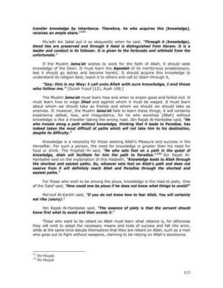 113
transfer knowledge by inheritance. Therefore, he who acquires this [knowledge],
receives an ample share."121
Mu'adh bin Jabal put it so eloquently when he said, "Through it (knowledge),
blood ties are preserved and through it Halal is distinguished from Haram. It is a
leader and conduct is its follower. It is given to the fortunate and withheld from the
unfortunate."
If the Muslim Jama'ah wishes to work for the faith of Allah, it should seek
knowledge of the Deen. It must learn the Aqeedah of its meritorious predecessors,
lest it should go astray and become heretic. It should acquire this knowledge to
understand its religion best, teach it to others and call to Islam through it,
"Say: this is my Way: I call unto Allah with sure knowledge, I and those
who follow me." [Surah Yusuf (12), Ayah 108.]
The Muslim Jama'ah must learn how and when to enjoin good and forbid evil. It
must learn how to wage Jihad and against whom it must be waged. It must learn
about whom we should take as friends and whom we should we should take as
enemies. If, however, the Muslim Jama'ah fails to learn these things, it will certainly
experience defeat, loss, and misguidance, for he who worships [Allah] without
knowledge is like a traveller taking the wrong road. Ibn Rajab Al-Hanbalee said, “He
who travels along a path without knowledge, thinking that it leads to Paradise, has
indeed taken the most difficult of paths which will not take him to his destination,
despite its difficulty.”
Knowledge is a necessity for those seeking Allah's Pleasure and success in the
Hereafter. For such a person, the need for knowledge is greater than his need for
food or drink. The Prophet said, "He who sets foot on a path in the quest of
knowledge, Allah will facilitate for him the path to Paradise.” 122
Ibn Rajab Al-
Hanbalee said on the explanation of this Hadeeth, "Knowledge leads to Allah through
the shortest and easiest paths. So, whoever sets foot on Allah's path and does not
swerve from it will definitely reach Allah and Paradise through the shortest and
easiest paths."
For those who wish to be among the pious, knowledge is the road to piety. One
of the Salaf said, "How could one be pious if he does not know what things to avoid?"
Ma'roof Al-Karkhi said, "If you do not know how to fear Allah, You will certainly
eat riba (usury)."
Ibn Rajab Al-Hanbalee said, "The essence of piety is that the servant should
know first what to avoid and then avoids it."
Those who want to be reliant on Allah must learn what reliance is, for otherwise
they will omit to adopt the necessary means and tools of success and fall into error,
while at the same time delude themselves that they are reliant on Allah, such as a man
who goes out to fight without weapons, claiming to be relying on Allah's assistance.
121
Ibn Maajah.
122
Ibn Maajah.
 