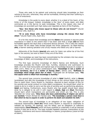 114
Those who seek to be patient and enduring should take knowledge as their
vehicle to this aim; otherwise, they will be humiliated, thinking that their suffering is
a kind of endurance.
Knowledge is the guide to every deed, whether it is a deed of the heart, of the
limbs or of the tongue. Indeed, knowledge is the ‘door’ of every deed; and Allah
commands us in the Qur'an to seek knowledge. This is the reason why men of
knowledge are accorded such high status and regarded as heirs of the Prophets,
"Say: ‘Are those who know equal to those who do not know?’" [Surah
Az-Zumar (39), Ayah 9.]
"It is only those who have knowledge among His slaves that fear
Allah." [Surah Faatir (35), Ayah 28.]
It is for this reason that knowledge and the Ulama who possess it assume great
importance in Islam to the extent that it has been said that a single alim is more
formidable against the devil than a thousand devout persons. This is also the reason
why Imam 'Ali bin Abee Talib divided people into three categories: an Allah-fearing
alim, a learner seeking salvation and unruly masses who follow any call or banner.
Adherents of the Muslim Jama'ah who work for Islam can either be of the first
type or the second, but woe to them if they are of the third.
The knowledge we need has been concentrated by the scholars into two areas:
knowledge of Allah, and knowledge of His instructions.
The first type concerns knowledge of Allah's Names and Attributes. Such
knowledge provides the Muslim with fear, humility, obedience and submission to
Allah. It is the most honourable and highest type of knowledge because its subject is
Allah (SWT). Many of our pious predecessors said, "Knowledge is not a matter of
many narrations, but it is a matter of fearing Allah". Others said, "Sufficient is
knowledge which brings about fear of Allah." Hudhaifah bin Al-Yamaan said, "The
first aspect which is lifted from knowledge is humility."
The second type concerns knowledge of what is Halal (lawful), what is Haram
(prohibited) and also the knowledge of such things as the various legal rulings and
how to reach them. Every Muslim is, therefore, required to learn enough of this for
his worship and social conduct to invite Allah's acceptance. He should learn what he
needs to do to in order to carry out the acts of worship such as performing ablutions,
Salah and fasting. Furthermore, every Muslim who has wealth should learn about
what he is obliged to do with it with regard to Zakah, Hajj and Jihad. Merchants
should learn which transactions are permissible and which are not. This is why
‘Abdullah bin ‘Umar said, "Only those who have understanding of religion can sell in
our markets." Imam Ahmad bin Hanbal said, "The knowledge a person must have is
that which he has to acquire in order to perform his Salah and establish his faith."
The second type of knowledge is an obligation of two types: obligation of
individual responsibility (Fard Ain) which every Muslim is required to undertake to
validate his worship, his dealings, and his belief; and an obligation of collective
responsibility (Fard Kifaayah) which all those qualified to undertake it will be deemed
sinners if they fail to do so. This type includes Hadeeth sciences, transmitters of the
Hadeeth, inheritance and source methodology in Islamic jurisprudence (Usool al-Fiqh
al-Islami).
 