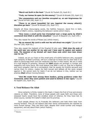 117
"March not forth in the heat." [Surah At-Taubah (9), Ayah 81.]
"Truly, our homes lie open [to the enemy]." [Surah Al-Ahzaab (33), Ayah 13.]
"Our possessions and our families occupied us, so ask forgiveness for
us." [Surah Al-Fath (48), Ayah 11.]
"There is no stand [possible] for you [against the enemy attack!],
therefore go back." [Surah Al-Ahzaab (33), Ayah 13.]
Despite all these discouraging words, the faithful, however, stand firm in faith,
certain of Allah's victory, repeating the believers' words (which mean),
"How many a small party has triumphed over a large party by Allah's
command! And Allah is with the steadfast." [Surah Al-Baqarah (2), Ayah 249.]
They also repeat the words of Moses (as) (which mean),
"By no means! My Lord is with me! He will direct me aright." [Surah Ash-
Shu'ara' (26), Ayah 62.]
They also repeat the Hadeeth of the Prophet who said, "Allah drew the ends of
the world near one another for my sake and I have seen its eastern and western
ends. The dominion of my Ummah will reach those ends which have been drawn
near for me.”124
Indeed, we pin our hope on this small party of truthful believers who, equipped
with certainty of Allah's promise, will turn a deaf ear to those who try their best in an
effort to discourage them and sow weakness and fear in their hearts. We are in need
of a high degree of certainty, because the Jahili people are stronger in number and
weaponry and more fierce. We must believe that Allah is with us, that He is Mightier
and more vengeful, that He is omnipotent, that He assists His truthful servants and
carries them to victory, makes His faith prevail and defeats all the sects ranged
against it. We cannot work for Islam if we do not believe in this, neither can we
practise Jihad without moving forward.
"And We made from among them leaders, giving guidance under Our
Command, when they were patient and used to believe in Our signs.” [Surah
As-Sajdah (32), Ayah 24.]
4. Total Reliance On Allah
Once certainty is firmly rooted in the heart, it bears the fruit of true and sincere
reliance on Allah. Therefore, none of those people with weak faith and those with
diseased hearts would have the smallest share of reliance, for they have lost its
direct source, namely firm belief in Allah and His promise.
Such people always try to frustrate the believers and hold them back from
moving forward. They do not believe that their heroic achievements are reached by
mere human beings. They see them fight, despite their small number and meagre
equipment, and say about them (which means),
124
Muslim.
 