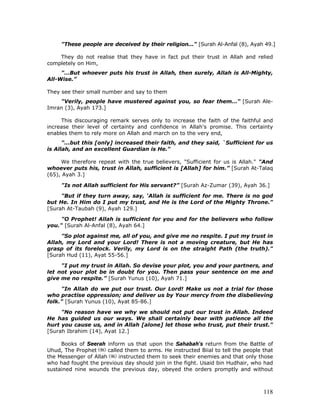 118
"These people are deceived by their religion..." [Surah Al-Anfal (8), Ayah 49.]
They do not realise that they have in fact put their trust in Allah and relied
completely on Him,
"…But whoever puts his trust in Allah, then surely, Allah is All-Mighty,
All-Wise.”
They see their small number and say to them
"Verily, people have mustered against you, so fear them…" [Surah Ale-
Imran (3), Ayah 173.]
This discouraging remark serves only to increase the faith of the faithful and
increase their level of certainty and confidence in Allah's promise. This certainty
enables them to rely more on Allah and march on to the very end,
"...but this [only] increased their faith, and they said, `Sufficient for us
is Allah, and an excellent Guardian is He."
We therefore repeat with the true believers, "Sufficient for us is Allah." "And
whoever puts his, trust in Allah, sufficient is [Allah] for him.” [Surah At-Talaq
(65), Ayah 3.]
"Is not Allah sufficient for His servant?” [Surah Az-Zumar (39), Ayah 36.]
"But if they turn away, say, ‘Allah is sufficient for me. There is no god
but He. In Him do I put my trust, and He is the Lord of the Mighty Throne."
[Surah At-Taubah (9), Ayah 129.]
"O Prophet! Allah is sufficient for you and for the believers who follow
you." [Surah Al-Anfal (8), Ayah 64.]
"So plot against me, all of you, and give me no respite. I put my trust in
Allah, my Lord and your Lord! There is not a moving creature, but He has
grasp of its forelock. Verily, my Lord is on the straight Path (the truth)."
[Surah Hud (11), Ayat 55-56.]
"I put my trust in Allah. So devise your plot, you and your partners, and
let not your plot be in doubt for you. Then pass your sentence on me and
give me no respite.” [Surah Yunus (10), Ayah 71.]
"In Allah do we put our trust. Our Lord! Make us not a trial for those
who practise oppression; and deliver us by Your mercy from the disbelieving
folk." [Surah Yunus (10), Ayat 85-86.]
"No reason have we why we should not put our trust in Allah. Indeed
He has guided us our ways. We shall certainly bear with patience all the
hurt you cause us, and in Allah [alone] let those who trust, put their trust."
[Surah Ibrahim (14), Ayat 12.]
Books of Seerah inform us that upon the Sahabah's return from the Battle of
Uhud, The Prophet called them to arms. He instructed Biial to tell the people that
the Messenger of Allah instructed them to seek their enemies and that only those
who had fought the previous day should join in the fight. Usaid bin Hudhair, who had
sustained nine wounds the previous day, obeyed the orders promptly and without
 