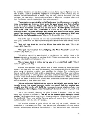 119
the slightest hesitation or rest to nurse his wounds. Forty injured fighters from the
tribe of Banu Salamah joined the Prophet seeking the enemy who had only the
previous day defeated Prophet in Battle. They set forth, weaker and fewer than they
had been the day before, armed only with faith in Allah and complete reliance on
Him. The Qur'an records this incident thus (which means),
"Those who answered [the call of] Allah and the Messenger, even after
being wounded; for those of them who did good deeds and feared Allah,
there is a great reward. Those unto whom the people said, 'Verily, the
people have mustered against you, so fear them.' But this [only] increased
their faith, and they said, 'Sufficient is Allah for us, and an Excellent
Guardian is He.' So they returned with Grace and Bounty from Allah, while
no evil had touched them; and they followed the good pleasure of Allah, and
Allah is the Lord of great bounty.” [Surah Ale-Imran (3), Ayat 172-174.]
This is the type of reliance we need as equipment for the Islamic movement.
Allah (SWT) commands His Messenger to put his trust in Him and entirely rely on
him,
"And put your trust in the Ever Living One who dies not." [Surah Al-
Furqan (25), Ayah 58.]
"And put your trust in the All-Mighty, the Most Merciful." [Surah Ash-
Shu'ara' (26), Ayah 217.]
This divine instruction was directed to the Prophet , and to those in his
Ummah who are on the path of manifest truth. Those who undertake to carry the
message inherited from the Prophet ,
"So put your trust in Allah; surely you are on manifest truth." [Surah
An-Naml ( (27), Ayah 79.]
Muslims have entered many Battles with a small number of poorly equipped
fighters, but they went forth with no hesitation, for they were certain that Allah (SWT)
would carry His soldiers to victory and establish His religion. This certainty gave
them a perfect reliance on Allah and true dependence upon Him. They entered those
Battles with certainty of Allah's promise of victory and carried the day. The following
Qur'anic verse clearly shows that the reason behind the Muslims' defeat in the first
stage of the Battle of Hunain was due to their pride because of their great number
and the absence of total reliance on Allah,
"Surely, Allah had helped you on many a Battlefield, and on the Day of
Hunain, when your great numbers made you proud, but they availed you
naught; and the earth, with [all] its vastness, became straitened for you,
[and] then you turned your backs retreating." [Surah At-Taubah (9), Ayah 25.]
One of the Sahabah, realising the great number of Muslims, could not help
giving vent to boastful utterance, "We will not be defeated today owing to a small
number." While expecting a sure victory, defeat struck and 1200 Muslim fighters fled
the battlefield. Then, only eighty fighters gathered around the Prophet and
snatched victory from the tribe of Hawazin.
The Muslims learned a great lesson on the Day of Hunain, namely the
importance of true reliance on Allah. They learned that only reliance on Allah, not on
numbers and weapons, will carry them to victory. They learned that once reliance on
 
