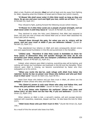 120
Allah is lost, Muslims will abandon Jihad and will sit back and shy away from fighting
for Allah, repeating what the Children of Israel said to Moses (as) (which means),
"O Moses! We shall never enter it (this Holy Land) as long as they are
there. So go you and your Lord and fight you two, while we sit here." [Surah
Al-Ma'idah (5), Ayah 24.]
They refused to fight, putting forward the following excuse (which means),
"O Moses! In it (this Holy Land) are a people of great strength, and we
shall never enter it until they leave it." [Surah Al-Ma'idah (5), Ayah 22.]
They declined to enter the Holy Land (Palestine) that Allah had assigned to
them, but only two men of those who feared Allah and on whom Allah bestowed His
Grace said (which means),
"Assault them through the gate, for when you are in, victory will be
yours, and put your trust in Allah if you are believers indeed." [Surah Al-
Ma'idah (5), Ayah 23.]
They abandoned true reliance on Allah and were consequently denied victory
and were apportioned humiliation in this life and punishment in the Hereafter,
"[Allah] said, `Therefore it (the Holy Land) is forbidden to them for
forty years; in distraction they will wander through the land. So be not
sorrowful over these people who are Fasiqoon (rebellious and disobedient
to Allah)." [Surah Al-Ma'idah (5), Ayah 26.]
Indeed, when reliance upon Allah is lacking, everything else will be lacking, and
nothing will remain but humiliation and lowliness in this life and the Hereafter. When
reliance upon Allah is missing, we become overwhelmed by Satan who then
subjugates us to his control,
"When you recite the Qur'an, seek refuge with Allah from Satan the
rejected. Surely he has no power over those who believe and who put their
trust in their Lord." [Surah An-Nahl (16), Ayat 98-99.]
Apart from those who believe and put their trust in Allah, all others are the
awliyyaa' of Satan (those who obey and follow him),
"His (Satan's) power is only over those who obey and follow him, and
those who join partners with Allah." [Surah An-Nahl (16), Ayah 100.]
"It is only Satan who frightens his awliyyaa' (those who obey and
follow him); so fear them not but fear Me, if you are believers." [Surah Ale-
Imran (3), Ayah 174.]
When reliance on Allah is lost, a servant's resolve, will and courage become
replaced with cowardice, weakness, despair and fear. He also loses the love for Allah
(SWT),
"Allah loves those who put their trust in Him." [Surah Ale-Imran (3), Ayah
159.]
As a result of this the servant also loses true faith,
 