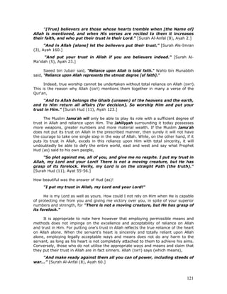 121
"[True] believers are those whose hearts tremble when [the Name of]
Allah is mentioned, and when His verses are recited to them it increases
their faith, and who put their trust in their Lord." [Surah Al-Anfal (8), Ayah 2.]
"And in Allah [alone] let the believers put their trust." [Surah Ale-Imran
(3), Ayah 160.]
"And put your trust in Allah if you are believers indeed." [Surah Al-
Ma'idah (5), Ayah 23.]
Saeed bin Jubair said, "Reliance upon Allah is total faith." Wahb bin Munabbih
said, "Reliance upon Allah represents the utmost degree [of faith]."
Indeed, true worship cannot be undertaken without total reliance on Allah (SWT).
This is the reason why Allah (SWT) mentions them together in many a verse of the
Qur'an,
"And to Allah belongs the Ghaib (unseen) of the heavens and the earth,
and to Him return all affairs (for decision]. So worship Him and put your
trust in Him." [Surah Hud (11), Ayah 123.]
The Muslim Jama'ah will only be able to play its role with a sufficient degree of
trust in Allah and reliance upon Him. The Jahiliyyah surrounding it today possesses
more weapons, greater numbers and more material wealth. If the Muslim Jama'ah
does not put its trust on Allah in the prescribed manner, then surely it will not have
the courage to take one single step in the way of Allah. While, on the other hand, if it
puts its trust in Allah, excels in this reliance upon Him with total sincerity, it will
undoubtedly be able to defy the entire world, east and west and say what Prophet
Hud (as) said to his own people,
"So plot against me, all of you, and give me no respite. I put my trust in
Allah, my Lord and your Lord! There is not a moving creature, but He has
grasp of its forelock. Verily, my Lord is on the straight Path (the truth)."
[Surah Hud (11), Ayat 55-56.]
How beautiful was the answer of Hud (as)!
"I put my trust in Allah, my Lord and your Lord!"
He is my Lord as well as yours. How could I not rely on Him when He is capable
of protecting me from you and giving me victory over you, in spite of your superior
numbers and strength, for "There is not a moving creature, but He has grasp of
its forelock."
It is appropriate to note here however that employing permissible means and
methods does not impinge on the excellence and acceptability of reliance on Allah
and trust in Him. For putting one's trust in Allah reflects the true reliance of the heart
on Allah alone. When the servant's heart is sincerely and totally reliant upon Allah
alone, employing legally acceptable ways and means does not do any harm to the
servant, as long as his heart is not completely attached to them to achieve his aims.
Conversely, those who do not utilise the appropriate ways and means and claim that
they put their trust in Allah are in fact sinners. Allah (SWT) says (which means),
"And make ready against them all you can of power, including steeds of
war...” [Surah Al-Anfal (8), Ayah 60.]
 
