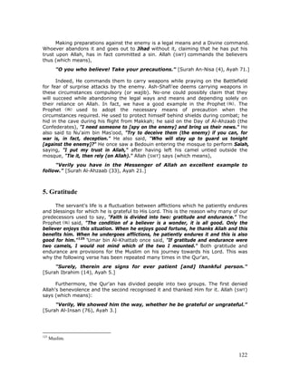 122
Making preparations against the enemy is a legal means and a Divine command.
Whoever abandons it and goes out to Jihad without it, claiming that he has put his
trust upon Allah, has in fact committed a sin. Allah (SWT) commands the believers
thus (which means),
"O you who believe! Take your precautions." [Surah An-Nisa (4), Ayah 71.]
Indeed, He commands them to carry weapons while praying on the Battlefield
for fear of surprise attacks by the enemy. Ash-Shafi'ee deems carrying weapons in
these circumstances compulsory (or wajib). No-one could possibly claim that they
will succeed while abandoning the legal ways and means and depending solely on
their reliance on Allah. In fact, we have a good example in the Prophet . The
Prophet used to adopt the necessary means of precaution when the
circumstances required. He used to protect himself behind shields during combat; he
hid in the cave during his flight from Makkah; he said on the Day of Al-Ahzaab (the
Confederates), "I need someone to [spy on the enemy] and bring us their news." He
also said to Nu'aim bin Mas'ood, "Try to deceive them (the enemy) if you can, for
war is, in fact, deception." He also said, "Who will stay up to guard us tonight
[against the enemy]?" He once saw a Bedouin entering the mosque to perform Salah,
saying, "I put my trust in Allah," after having left his camel untied outside the
mosque, "Tie it, then rely (on Allah)." Allah (SWT) says (which means),
"Verily you have in the Messenger of Allah an excellent example to
follow." [Surah Al-Ahzaab (33), Ayah 21.]
5. Gratitude
The servant's life is a fluctuation between afflictions which he patiently endures
and blessings for which he is grateful to His Lord. This is the reason why many of our
predecessors used to say, "Faith is divided into two: gratitude and endurance." The
Prophet said, "The condition of a believer is a wonder, it is all good. Only the
believer enjoys this situation. When he enjoys good fortune, he thanks Allah and this
benefits him. When he undergoes afflictions, he patiently endures it and this is also
good for him."125
‘Umar bin Al-Khattab once said, "If gratitude and endurance were
two camels, I would not mind which of the two I mounted." Both gratitude and
endurance are provisions for the Muslim on his journey towards his Lord. This was
why the following verse has been repeated many times in the Qur'an,
"Surely, therein are signs for ever patient [and] thankful person."
[Surah Ibrahim (14), Ayah 5.]
Furthermore, the Qur'an has divided people into two groups. The first denied
Allah's benevolence and the second recognised it and thanked Him for it. Allah (SWT)
says (which means):
"Verily, We showed him the way, whether he be grateful or ungrateful."
[Surah Al-Insan (76), Ayah 3.]
125
Muslim.
 