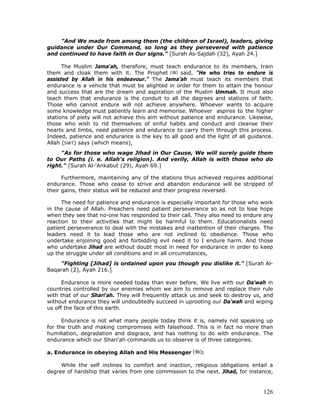 126
"And We made from among them (the children of Israel), leaders, giving
guidance under Our Command, so long as they persevered with patience
and continued to have faith in Our signs." [Surah As-Sajdah (32), Ayah 24.]
The Muslim Jama'ah, therefore, must teach endurance to its members, train
them and cloak them with it. The Prophet said, "He who tries to endure is
assisted by Allah in his endeavour." The Jama’ah must teach its members that
endurance is a vehicle that must be alighted in order for them to attain the honour
and success that are the dream and aspiration of the Muslim Ummah. It must also
teach them that endurance is the conduit to all the degrees and stations of faith.
Those who cannot endure will not achieve anywhere. Whoever wants to acquire
some knowledge must patiently learn and memorise. Whoever aspires to the higher
stations of piety will not achieve this aim without patience and endurance. Likewise,
those who wish to rid themselves of sinful habits and conduct and cleanse their
hearts and limbs, need patience and endurance to carry them through this process.
Indeed, patience and endurance is the key to all good and the light of all guidance.
Allah (SWT) says (which means),
"As for those who wage Jihad in Our Cause, We will surely guide them
to Our Paths (i. e. Allah's religion). And verily, Allah is with those who do
right." [Surah Al-'Ankabut (29), Ayah 69.]
Furthermore, maintaining any of the stations thus achieved requires additional
endurance. Those who cease to strive and abandon endurance will be stripped of
their gains, their status will be reduced and their progress reversed.
The need for patience and endurance is especially important for those who work
in the cause of Allah. Preachers need patient perseverance so as not to lose hope
when they see that no-one has responded to their call. They also need to endure any
reaction to their activities that might be harmful to them. Educationalists need
patient perseverance to deal with the mistakes and inattention of their charges. The
leaders need it to lead those who are not inclined to obedience. Those who
undertake enjoining good and forbidding evil need it to I endure harm. And those
who undertake Jihad are without doubt most in need for endurance in order to keep
up the struggle under all conditions and in all circumstances,
"Fighting [Jihad] is ordained upon you though you dislike it." [Surah Al-
Baqarah (2), Ayah 216.]
Endurance is more needed today than ever before. We live with our Da'wah in
countries controlled by our enemies whom we aim to remove and replace their rule
with that of our Shari'ah. They will frequently attack us and seek to destroy us, and
without endurance they will undoubtedly succeed in uprooting our Da'wah and wiping
us off the face of this earth.
Endurance is not what many people today think it is, namely not speaking up
for the truth and making compromises with falsehood. This is in fact no more than
humiliation, degradation and disgrace, and has nothing to do with endurance. The
endurance which our Shari'ah commands us to observe is of three categories.
a. Endurance in obeying Allah and His Messenger :
While the self inclines to comfort and inaction, religious obligations entail a
degree of hardship that varies from one commission to the next. Jihad, for instance,
 