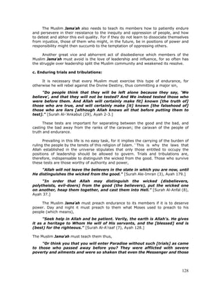 128
The Muslim Jama'ah also needs to teach its members how to patiently endure
and persevere in their resistance to the inequity and oppression of people, and how
to detest and abhor this evil quality. For if they do not learn to dissociate themselves
from injustice, those of them who might, in the future, be in positions of power and
responsibility might then succumb to the temptation of oppressing others.
Another great vice and abhorrent act of disobedience which members of the
Muslim Jama'ah must avoid is the love of leadership and influence, for so often has
the struggle over leadership split the Muslim community and weakened its resolve.
c. Enduring trials and tribulations:
It is necessary that every Muslim must exercise this type of endurance, for
otherwise he will rebel against the Divine Destiny, thus committing a major sin,
"Do people think that they will be left alone because they say, ‘We
believe', and that they will not be tested? And We indeed tested those who
were before them. And Allah will certainly make fit] known [the truth of]
those who are true, and will certainly make [it] known [the falsehood of]
those who are liars [although Allah knows all that before putting them to
test]." [Surah Al-'Ankabut (29), Ayah 2-3.]
These tests are important for separating between the good and the bad, and
casting the bad away from the ranks of the caravan; the caravan of the people of
truth and endurance.
Prevailing in this life is no easy task, for it implies the carrying of the burden of
ruling the people by the tenets of this religion of Islam. ' This is why the laws that
Allah established in the universe stipulates that only those entitled to occupy the
positions of leadership should be allowed to govern. Trials and tribulations are,
therefore, indispensable to distinguish the wicked from the good. Those who survive
these tests are those worthy of authority and power,
"Allah will not leave the believers in the state in which you are now, until
He distinguishes the wicked from the good." [Surah Ale-Imran (3), Ayah 179.]
"In order that Allah may distinguish the wicked (disbelievers,
polytheists, evil-doers) from the good (the believers), put the wicked one
on another, heap them together, and cast them into Hell." [Surah Al-Anfal (8),
Ayah 37.]
The Muslim Jama'ah must preach endurance to its members if it is to deserve
power. Day and night it must preach to them what Moses used to preach to his
people (which means),
"Seek help in Allah and be patient. Verily, the earth is Allah's. He gives
it as a heritage to Whom He will of His servants, and the [blessed] end is
(best) for the righteous." [Surah Al-A'raaf (7), Ayah 128.]
The Muslim Jama'ah must teach them thus,
"Or think you that you will enter Paradise without such [trials] as came
to those who passed away before you? They were afflicted with severe
poverty and ailments and were so shaken that even the Messenger and those
 