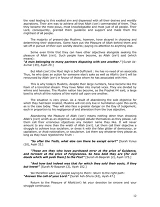 12
the road leading to this exalted aim and dispensed with all their desires and worldly
aspirations. Their aim was to achieve all that Allah (SWT) commanded of them. Thus
they became the most pious, most knowledgeable and most just of all people. Their
Lord, consequently, granted them guidance and support and made them the
mightiest of all people.
The majority of present-day Muslims, however, have strayed in choosing and
determining their objectives. Some have put the Pleasure of Allah behind them and
set off in pursuit of their own worldly desires; paying no attention to anything else.
Some even think that they can have other objectives alongside seeking the
pleasure of Allah (SWT). Such people have become, as Allah (SWT) said (which
means):
"A man belonging to many partners disputing with one another.” [Surah Az-
Zumar (39), Ayah 29.]
But Allah (SWT) the Most High is Self-Sufficient : He has no need of an associate.
Thus, he who does an action for someone else's sake as well as Allah's (SWT) will be
renounced by Allah (SWT) in favour of those whom he has associated with Him.
This is why today's Muslims, despite their large numbers, have become like the
foam of a torrential stream. They have fallen into myriad vices. They are divided by
whims and heresies. The Muslim nation has become, as the Prophet said, a large
bowl to which all the nations of the world call upon one another.
The situation is very grave. As a result of abandoning the sole objective for
which they had been created, Muslims will not only live in humiliation upon this earth,
as is the case today. They will also face a greater danger on the Day of Judgement,
each in proportion to his negligence of and alienation from the true objective.
Abandoning the Pleasure of Allah (SWT) means nothing other than choosing
Allah's (SWT) wrath as an objective. Let people delude themselves as they please. Let
them call their erroneous objectives any modern name they like. It will never
amount to any more than the wrath of Allah (SWT). Let them call their objective a
struggle to achieve true socialism, or dress it with the false glitter of democracy, or
capitalism, or Arab nationalism, or secularism. Let them say whatever they please as
long as they have rejected the Truth :
"So after the Truth, what else can there be except error?” [Surah Yunus
(10), Ayah 32.]
"Those are they who have purchased error at the price of Guidance,
and torment at the price of Forgiveness. So how bold they are [for evil
deeds which will push them] to the Fire!” [Surah Al-Baqarah (2), Ayah 175.]
"And how bad indeed was that for which they sold their souls, if they
but knew!” [Surah Al-Baqarah (2), Ayah 102.]
We therefore warn our people saying to them: return to the right path:
"Answer the call of your Lord.” [Surah Ash-Shura (42), Ayah 47.]
Return to the Pleasure of Allah(SWT) let your devotion be sincere and your
struggle continuous:
 