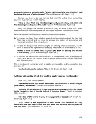 129
who believed along with him said, `When [will come] the help of Allah?' Yes!
Certainly, the help of Allah is near!" [Surah Al-Baqarah (2), Ayah 214.]
It must rear them to be true men, so that when the testing times come, they
say what true men say (which means),
"This is what Allah and His Messenger had promised us, and Allah and
His Messenger had spoken the truth." [Surah Al-Ahzaab (33), Ayah 22.]
Only such people are deemed qualified to carry the trust of this faith. Their
enemies will soon be discharged as fire discharges impurities from smelted metal.
Patiently enduring hardships and calamities require the following:
1. To restrain the heart from rebelling against and complaining about the fate that
Allah has ordained and to strive to achieve the station of acceptance and
rejoicing in whatever fate brings them.
2. To stop the tongue from showing fright, or uttering what is forbidden, and to
strive to achieve the higher station of saying what Allah has instructed us to say,
"Innaa lil-laahi wa innaa ilaihi raaji'oon (To Allah we belong, and to Him
is our return). [Surah Al-Baqarah (2), Ayah 156.]
3. To restrain the hands from committing acts of disobedience, such as slapping the
cheeks and tearing the clothes, as such actions reflect the lack of one's pleasure
with Allah's destiny.
This is the type of endurance which is legally commendable, and how excellent this
provision is!
"And Allah loves the patient.” [Surah Ale-Imran (3), Ayah 146.]
7. Doing without the life of this world in preference for the Hereafter
Allah (SWT) says (which means):
"Whatever is with you will be exhausted, and whatever is with Allah [of
good deeds] will remain.” [Surah An-Nahl (16), Ayah 96.]
"And the life of this world is but amusement and play! Verily, the home
in the Hereafter, that is the life indeed, if they but knew." [Surah Al-'Ankabut
(29), Ayah 64.]
"The life of this world is only the enjoyment of deception.” [Surah Ale-
Imran (3), Ayah 185.]
"Say: ‘Short is the enjoyment of this world. The Hereafter is [far]
better for him who fears Allah, and you shall not be dealt with unjustly in
the very least.'"[Surah An-Nisa (4), Ayah 77.]
 
