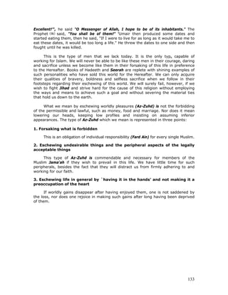133
Excellent!’", he said "O Messenger of Allah, I hope to be of its inhabitants." The
Prophet said, "You shall be of them!" ‘Umair then produced some dates and
started eating them, then he said, "If I were to live for as long as it would take me to
eat these dates, it would be too long a life." He threw the dates to one side and then
fought until he was killed.
This is the type of men that we lack today. It is the only type capable of
working for Islam. We will never be able to be like these men in their courage, daring
and sacrifice unless we become like them in their forsaking of this life in preference
to the Hereafter. Books of Hadeeth and Seerah are replete with shining examples of
such personalities who have sold this world for the Hereafter. We can only acquire
their qualities of bravery, boldness and selfless sacrifice when we follow in their
footsteps regarding their eschewing of this world. We will surely fail, however, if we
wish to fight Jihad and strive hard for the cause of this religion without employing
the ways and means to achieve such a goal and without severing the material ties
that hold us down to the earth.
What we mean by eschewing worldly pleasures (Az-Zuhd) is not the forbidding
of the permissible and lawful, such as money, food and marriage. Nor does it mean
lowering our heads, keeping low profiles and insisting on assuming inferior
appearances. The type of Az-Zuhd which we mean is represented in three points:
1. Forsaking what is forbidden
This is an obligation of individual responsibility (Fard Ain) for every single Muslim.
2. Eschewing undesirable things and the peripheral aspects of the legally
acceptable things
This type of Az-Zuhd is commendable and necessary for members of the
Muslim Jama'ah if they wish to prevail in this life. We have little time for such
peripherals, besides the fact that they will distract us from firmly adhering to and
working for our faith.
3. Eschewing life in general by `having it in the hands' and not making it a
preoccupation of the heart
If worldly gains disappear after having enjoyed them, one is not saddened by
the loss, nor does one rejoice in making such gains after long having been deprived
of them.
 
