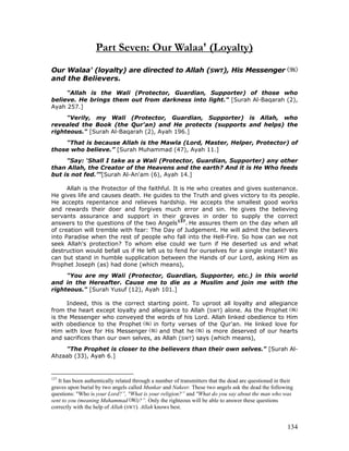 134
Part Seven: Our Walaa' (Loyalty)
Our Walaa' (loyalty) are directed to Allah (SWT), His Messenger
and the Believers.
"Allah is the Wali (Protector, Guardian, Supporter) of those who
believe. He brings them out from darkness into light." [Surah Al-Baqarah (2),
Ayah 257.]
"Verily, my Wali (Protector, Guardian, Supporter) is Allah, who
revealed the Book (the Qur'an) and He protects (supports and helps) the
righteous." [Surah Al-Baqarah (2), Ayah 196.]
"That is because Allah is the Mawla (Lord, Master, Helper, Protector) of
those who believe.” [Surah Muhammad (47), Ayah 11.]
"Say: ‘Shall I take as a Wali (Protector, Guardian, Supporter) any other
than Allah, the Creator of the Heavens and the earth? And it is He Who feeds
but is not fed.’"[Surah Al-An'am (6), Ayah 14.]
Allah is the Protector of the faithful. It is He who creates and gives sustenance.
He gives life and causes death. He guides to the Truth and gives victory to its people.
He accepts repentance and relieves hardship. He accepts the smallest good works
and rewards their doer and forgives much error and sin. He gives the believing
servants assurance and support in their graves in order to supply the correct
answers to the questions of the two Angels137
. He assures them on the day when all
of creation will tremble with fear: The Day of Judgement. He will admit the believers
into Paradise when the rest of people who fall into the Hell-Fire. So how can we not
seek Allah's protection? To whom else could we turn if He deserted us and what
destruction would befall us if He left us to fend for ourselves for a single instant? We
can but stand in humble supplication between the Hands of our Lord, asking Him as
Prophet Joseph (as) had done (which means),
"You are my Wali (Protector, Guardian, Supporter, etc.) in this world
and in the Hereafter. Cause me to die as a Muslim and join me with the
righteous." [Surah Yusuf (12), Ayah 101.]
Indeed, this is the correct starting point. To uproot all loyalty and allegiance
from the heart except loyalty and allegiance to Allah (SWT) alone. As the Prophet
is the Messenger who conveyed the words of his Lord. Allah linked obedience to Him
with obedience to the Prophet in forty verses of the Qur'an. He linked love for
Him with love for His Messenger and that he is more deserved of our hearts
and sacrifices than our own selves, as Allah (SWT) says (which means),
"The Prophet is closer to the believers than their own selves." [Surah Al-
Ahzaab (33), Ayah 6.]
137
It has been authentically related through a number of transmitters that the dead are questioned in their
graves upon burial by two angels called Munkar and Nakeer. These two angels ask the dead the following
questions: "Who is your Lord?”, "What is your religion?” and "What do you say about the man who was
sent to you (meaning Muhammad )?”. Only the righteous will be able to answer these questions
correctly with the help of Allah (SWT). Allah knows best.
 