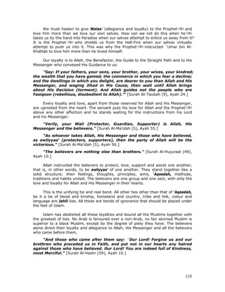135
We must hasten to give Walaa' (allegiance and loyalty) to the Prophet and
love him more than we love our own selves. How can we not do this when he
takes us by the hand into Paradise when our selves attempt to entice us away from it?
It is the Prophet who shields us from the Hell-Fire when our selves virtually
attempt to push us into it. This was why the Prophet instructed `Umar bin Al-
Khattab to love him more than he loved himself.
Our loyalty is to Allah, the Benefactor, the Guide to the Straight Path and to His
Messenger who conveyed His Guidance to us:
"Say: If your fathers, your sons, your brother, your wives, your kindred;
the wealth that you have gained; the commerce in which you fear a decline;
and the dwellings in which you delight, are dearer to you than Allah and His
Messenger, and waging Jihad in His Cause, then wait until Allah brings
about His Decision (torment). And Allah guides not the people who are
Fasiqoon (rebellious, disobedient to Allah).’” [Surah At-Taubah (9), Ayah 24.]
Every loyalty and love, apart from those reserved for Allah and His Messenger,
are uprooted from the heart. The servant puts his love for Allah and the Prophet
above any other affection and he stands waiting for the instructions from his Lord
and his Messenger:
"Verily, your Wali (Protector, Guardian, Supporter) is Allah, His
Messenger and the believers." [Surah Al-Ma'idah (5), Ayah 55.]
"As whoever takes Allah, His Messenger and those who have believed,
as awliyyaa' (protectors, supporters), then the party of Allah will be the
victorious." [Surah Al-Ma'idah (5), Ayah 56.]
"The believers are nothing else than brothers." [Surah Al-Hujuraat (49),
Ayah 10.]
Allah instructed the believers to protect, love, support and assist one another,
that is, in other words, to be awliyyaa' of one another. They stand together like a
solid structure; their feelings, thoughts, principles, aims, ‘Aqeedah, methods,
traditions and habits united. The believers are one group and one sect, with only the
love and loyalty for Allah and His Messenger in their hearts.
This is the unifying tie and real bond. All other ties other than that of ‘Aqeedah,
be it a tie of blood and kinship, homeland and country, tribe and folk, colour and
language are Jahili ties. All these are bonds of ignorance that should be placed under
the feet of Islam.
Islam has abolished all these loyalties and bound all the Muslims together with
the greatest of ties. No Arab is favoured over a non-Arab, no fair skinned Muslim is
superior to a black Muslim, except by the degree of piety they have. The believers
alone direct their loyalty and allegiance to Allah, His Messenger and all the believers
who came before them,
"And those who came after them say: `Our Lord! Forgive us and our
brethren who preceded us in Faith, and put not in our hearts any hatred
against those who have believed. Our Lord! You are indeed full of Kindness,
most Merciful." [Surah Al-Hashr (59), Ayah 10.]
 