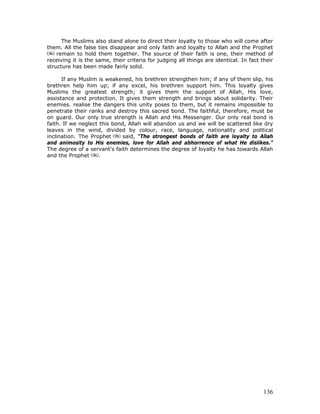 136
The Muslims also stand alone to direct their loyalty to those who will come after
them. All the false ties disappear and only faith and loyalty to Allah and the Prophet
remain to hold them together. The source of their faith is one, their method of
receiving it is the same, their criteria for judging all things are identical. In fact their
structure has been made fairly solid.
If any Muslim is weakened, his brethren strengthen him; if any of them slip, his
brethren help him up; if any excel, his brethren support him. This loyalty gives
Muslims the greatest strength; it gives them the support of Allah, His love,
assistance and protection. It gives them strength and brings about solidarity. Their
enemies. realise the dangers this unity poses to them, but it remains impossible to
penetrate their ranks and destroy this sacred bond. The faithful, therefore, must be
on guard. Our only true strength is Allah and His Messenger. Our only real bond is
faith. If we neglect this bond, Allah will abandon us and we will be scattered like dry
leaves in the wind, divided by colour, race, language, nationality and political
inclination. The Prophet said, "The strongest bonds of faith are loyalty to Allah
and animosity to His enemies, love for Allah and abhorrence of what He dislikes."
The degree of a servant's faith determines the degree of loyalty he has towards Allah
and the Prophet .
 