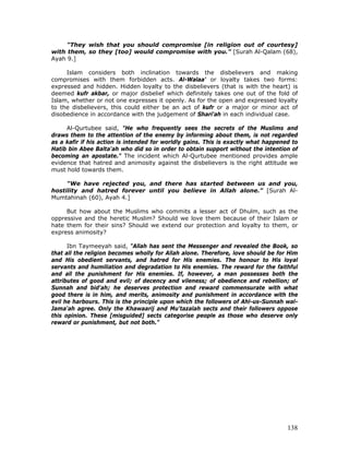 138
"They wish that you should compromise [in religion out of courtesy]
with them, so they [too] would compromise with you." [Surah Al-Qalam (68),
Ayah 9.]
Islam considers both inclination towards the disbelievers and making
compromises with them forbidden acts. Al-Walaa' or loyalty takes two forms:
expressed and hidden. Hidden loyalty to the disbelievers (that is with the heart) is
deemed kufr akbar, or major disbelief which definitely takes one out of the fold of
Islam, whether or not one expresses it openly. As for the open and expressed loyalty
to the disbelievers, this could either be an act of kufr or a major or minor act of
disobedience in accordance with the judgement of Shari'ah in each individual case.
Al-Qurtubee said, "He who frequently sees the secrets of the Muslims and
draws them to the attention of the enemy by informing about them, is not regarded
as a kafir if his action is intended for worldly gains. This is exactly what happened to
Hatib bin Abee Balta'ah who did so in order to obtain support without the intention of
becoming an apostate." The incident which Al-Qurtubee mentioned provides ample
evidence that hatred and animosity against the disbelievers is the right attitude we
must hold towards them.
"We have rejected you, and there has started between us and you,
hostility and hatred forever until you believe in Allah alone." [Surah Al-
Mumtahinah (60), Ayah 4.]
But how about the Muslims who commits a lesser act of Dhulm, such as the
oppressive and the heretic Muslim? Should we love them because of their Islam or
hate them for their sins? Should we extend our protection and loyalty to them, or
express animosity?
Ibn Taymeeyah said, "Allah has sent the Messenger and revealed the Book, so
that all the religion becomes wholly for Allah alone. Therefore, love should be for Him
and His obedient servants, and hatred for His enemies. The honour to His loyal
servants and humiliation and degradation to His enemies. The reward for the faithful
and all the punishment for His enemies. If, however, a man possesses both the
attributes of good and evil; of decency and vileness; of obedience and rebellion; of
Sunnah and bid'ah; he deserves protection and reward commensurate with what
good there is in him, and merits, animosity and punishment in accordance with the
evil he harbours. This is the principle upon which the followers of Ahl-us-Sunnah wal-
Jama'ah agree. Only the Khawaarij and Mu'tazalah sects and their followers oppose
this opinion. These [misguided] sects categorise people as those who deserve only
reward or punishment, but not both."
 