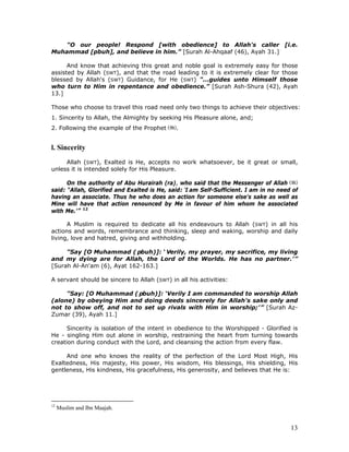 13
"O our people! Respond [with obedience] to Allah's caller [i.e.
Muhammad [pbuh], and believe in him.” [Surah Al-Ahqaaf (46), Ayah 31.]
And know that achieving this great and noble goal is extremely easy for those
assisted by Allah (SWT), and that the road leading to it is extremely clear for those
blessed by Allah's (SWT) Guidance, for He (SWT) "...guides unto Himself those
who turn to Him in repentance and obedience.” [Surah Ash-Shura (42), Ayah
13.]
Those who choose to travel this road need only two things to achieve their objectives:
1. Sincerity to Allah, the Almighty by seeking His Pleasure alone, and;
2. Following the example of the Prophet .
l. Sincerity
Allah (SWT), Exalted is He, accepts no work whatsoever, be it great or small,
unless it is intended solely for His Pleasure.
On the authority of Abu Hurairah (ra), who said that the Messenger of Allah
said: “Allah, Glorified and Exalted is He, said: ‘I am Self-Sufficient. I am in no need of
having an associate. Thus he who does an action for someone else's sake as well as
Mine will have that action renounced by Me in favour of him whom he associated
with Me.’” 12
A Muslim is required to dedicate all his endeavours to Allah (SWT) in all his
actions and words, remembrance and thinking, sleep and waking, worship and daily
living, love and hatred, giving and withholding.
"Say [O Muhammad ( pbuh)]: ‘ Verily, my prayer, my sacrifice, my living
and my dying are for Allah, the Lord of the Worlds. He has no partner.’”
[Surah Al-An'am (6), Ayat 162-163.]
A servant should be sincere to Allah (SWT) in all his activities:
"Say: [O Muhammad ( pbuh)]: ‘Verily I am commanded to worship Allah
(alone) by obeying Him and doing deeds sincerely for Allah's sake only and
not to show off, and not to set up rivals with Him in worship;’” [Surah Az-
Zumar (39), Ayah 11.]
Sincerity is isolation of the intent in obedience to the Worshipped - Glorified is
He - singling Him out alone in worship, restraining the heart from turning towards
creation during conduct with the Lord, and cleansing the action from every flaw.
And one who knows the reality of the perfection of the Lord Most High, His
Exaltedness, His majesty, His power, His wisdom, His blessings, His shielding, His
gentleness, His kindness, His gracefulness, His generosity, and believes that He is:
12
Muslim and Ibn Maajah.
 