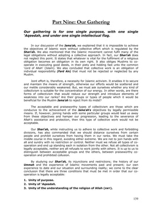 139
Part Nine: Our Gathering
Our gathering is for one single purpose, with one single
‘Aqeedah, and under one single intellectual flag.
In our discussion of the Jama'ah, we explained that it is impossible to achieve
the objectives of Islamic work without collective effort which is regulated by the
Shari'ah. We also mentioned that the Islamic movement cannot fulfil many of the
legal obligations without adopting a collective approach. In fact, our Shari'ah does
not neglect this point. It states that whatever is vital for the fulfilment of a religious
obligation becomes an obligation in its own right. It also obliges Muslims to co-
operate in executing good deeds, in their piety and holding fast unto the common
'cord of Allah' (Islam). We also concluded that collective work is an obligation of
individual responsibility (Fard Ain) that must not be rejected or neglected by any
Muslim.
Joint effort is, therefore, a necessity for Islamic activism. It enables it to secure
and maintain the means of strength, otherwise our efforts would be scattered and
our mettle considerably weakened. But, we must ask ourselves whether any kind of
collectivism is suitable for the concentration of our energy. In other words, are there
forms of collectivism that would reduce our strength and introduce elements of
weakness into our ranks? Are their groups or types of people which it would be
beneficial for the Muslim Jama'ah to reject from its midst?
The acceptable and praiseworthy types of collectivism are those which are
conducive to the achievement of the Jama'ah's objectives by legally permissible
means. If, however, joining hands with some particular groups would lead us away
from these objectives and hamper our progression, leading to the severance of
Allah's assistance and protection, then this type of collective work would not be
acceptable.
Our Shari'ah, white instructing us to adhere to collective work and forbidding
divisions, has also commanded that we should distance ourselves from certain
people and prohibit ourselves from having them in our ranks. We must take the
middle course in this regard, avoiding either extreme. We are not to join hands with
all and sundry with no restriction or control. Neither must we refuse all types of co-
operation and end up standing each in isolation from the other. Not all collectivism is
legally acceptable, neither are all refusals to work jointly with others. It is up to us to
distinguish between acceptable groups and the others, between praiseworthy co-
operation and prohibited collusion.
By studying our Shari'ah, its injunctions and restrictions; the history of our
Ummah and the experience of Islamic movements past and present; our own
experience to date and our situation and surrounding reality; we come to the clear
conclusion that there are three conditions that must be met in order that our co-
operation is legally acceptable:
1. Unity of purpose.
2. Unity of ‘Aqeedah.
3. Unity of the understanding of the religion of Allah (SWT).
 