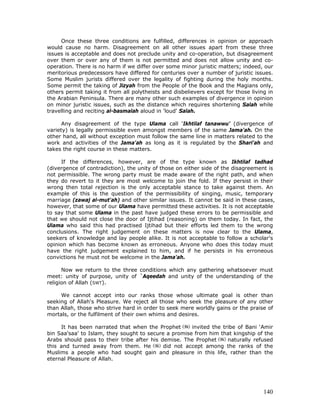 140
Once these three conditions are fulfilled, differences in opinion or approach
would cause no harm. Disagreement on all other issues apart from these three
issues is acceptable and does not preclude unity and co-operation, but disagreement
over them or over any of them is not permitted and does not allow unity and co-
operation. There is no harm if we differ over some minor juristic matters; indeed, our
meritorious predecessors have differed for centuries over a number of juristic issues.
Some Muslim jurists differed over the legality of fighting during the holy months.
Some permit the taking of Jizyah from the People of the Book and the Magians only,
others permit taking it from all polytheists and disbelievers except for those living in
the Arabian Peninsula. There are many other such examples of divergence in opinion
on minor juristic issues, such as the distance which requires shortening Salah while
travelling and reciting al-basmalah aloud in 'loud' Salah.
Any disagreement of the type Ulama call ‘Ikhtilaf tanawwu’ (divergence of
variety) is legally permissible even amongst members of the same Jama'ah. On the
other hand, all without exception must follow the same line in matters related to the
work and activities of the Jama'ah as long as it is regulated by the Shari'ah and
takes the right course in these matters.
If the differences, however, are of the type known as Ikhtilaf tadhad
(divergence of contradiction), the unity of those on either side of the disagreement is
not permissible. The wrong party must be made aware of the right path, and when
they do revert to it they are most welcome to join the fold. If they persist in their
wrong then total rejection is the only acceptable stance to take against them. An
example of this is the question of the permissibility of singing, music, temporary
marriage (zawaj al-mut'ah) and other similar issues. It cannot be said in these cases,
however, that some of our Ulama have permitted these activities. It is not acceptable
to say that some Ulama in the past have judged these errors to be permissible and
that we should not close the door of Ijtihad (reasoning) on them today. In fact, the
Ulama who said this had practised Ijtihad but their efforts led them to the wrong
conclusions. The right judgement on these matters is now clear to the Ulama,
seekers of knowledge and lay people alike. It is not acceptable to follow a scholar's
opinion which has become known as erroneous. Anyone who does this today must
have the right judgement explained to him, and if he persists in his erroneous
convictions he must not be welcome in the Jama'ah.
Now we return to the three conditions which any gathering whatsoever must
meet: unity of purpose, unity of `Aqeedah and unity of the understanding of the
religion of Allah (SWT).
We cannot accept into our ranks those whose ultimate goal is other than
seeking of Allah's Pleasure. We reject all those who seek the pleasure of any other
than Allah, those who strive hard in order to seek mere worldly gains or the praise of
mortals, or the fulfilment of their own whims and desires.
It has been narrated that when the Prophet invited the tribe of Bani ‘Amir
bin Saa'saa' to Islam, they sought to secure a promise from him that kingship of the
Arabs should pass to their tribe after his demise. The Prophet naturally refused
this and turned away from them. He did not accept among the ranks of the
Muslims a people who had sought gain and pleasure in this life, rather than the
eternal Pleasure of Allah.
 