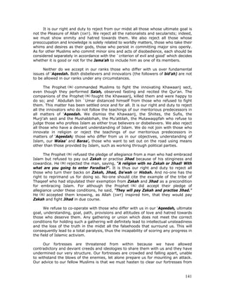 141
It is our right and duty to reject from our midst all those whose ultimate goal is
not the Pleasure of Allah (SWT). We reject all the nationalists and secularists; indeed,
we must show enmity and hatred towards them. We also reject all those whose
preoccupation and knowledge is solely related to worldly matters, those who take their
whims and desires as their gods, those who persist in committing major sins openly.
As for other Muslims who commit minor sins and acts of disobedience, each should be
considered separately in accordance with the `criterion of evil and good' which decides
whether it is good or not for the Jama'ah to include him as one of its members.
Neither do we accept in our ranks those who differ with us over fundamental
issues of ‘Aqeedah. Both disbelievers and innovators (the followers of bid'ah) are not
to be allowed in our ranks under any circumstances.
The Prophet commanded Muslims to fight the innovating Khawaarij sect,
even though they performed Salah, observed fasting and recited the Qur'an. The
companions of the Prophet fought the Khawaarij, killed them and were happy to
do so; and `Abdullah bin `Umar distanced himself from those who refused to fight
them. This matter has been settled once and for all. It is our right and duty to reject
all the innovators who do not follow the teachings of our meritorious predecessors in
all matters of ‘Aqeedah. We dismiss the Khawaarij, the Shiites, the Sufis, the
Murji'ah sect and the Mushabbihah, the Mu'attilah, the Mutawaqqifah who refuse to
judge those who profess Islam as either true believers or disbelievers. We also reject
all those who have a deviant understanding of Islam. We do not join with those who
innovate in religion or reject the teachings of our meritorious predecessors in
matters of ‘Aqeedah; those who differ from us in our objectives, understanding of
Islam, our Walaa' and Baraa', those who want to set out on the road using means
other than those provided by Islam, such as working through political parties.
The Prophet refused the pledge of allegiance from a man who had embraced
Islam but refused to pay out Zakah or practise Jihad because of his stinginess and
cowardice. He rejected the man, saying, "A religion with no Zakah or Jihad! With
what are you going to enter Paradise?". It is thus our right and duty to reject all
those who turn their backs on Zakah, Jihad, Da'wah or Hisbah. And no-one has the
right to reprimand us for doing so. No-one should cite the example of the tribe of
Thaqeef who had stipulated their exemption from Zakah and Jihad as a precondition
for embracing Islam. For although the Prophet did accept their pledge of
allegiance under these conditions, he said, "They will pay Zakah and practise Jihad."
He accepted them knowing, as Allah (SWT) inspired him, that they would pay
Zakah and fight Jihad in due course.
We refuse to co-operate with those who differ with us in our ‘Aqeedah, ultimate
goal, understanding, goal, path, provisions and attitudes of love and hatred towards
those who deserve them. Any gathering or union which does not meet the correct
conditions for holding such a gathering will definitely lead to intellectual unsteadiness
and the loss of the truth in the midst all the falsehoods that surround us. This will
consequently lead to a total paralysis, thus the incapability of scoring any progress in
the field of Islamic activism.
Our fortresses are threatened from within because we have allowed
contradictory and deviant creeds and ideologies to share them with us and they have
undermined our very structure. Our fortresses are crowded and falling apart, unable
to withstand the blows of the enemies, let alone prepare us for mounting an attack.
Our advice to our fellow Muslims is that we must hasten to clear our fortresses from
 