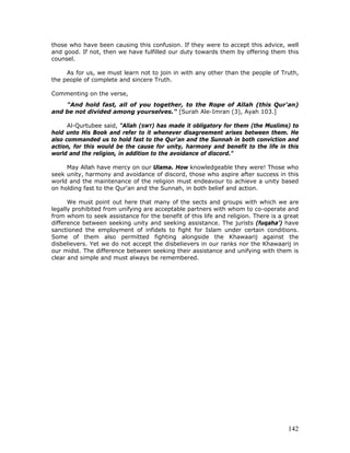 142
those who have been causing this confusion. If they were to accept this advice, well
and good. If not, then we have fulfilled our duty towards them by offering them this
counsel.
As for us, we must learn not to join in with any other than the people of Truth,
the people of complete and sincere Truth.
Commenting on the verse,
"And hold fast, all of you together, to the Rope of Allah (this Qur'an)
and be not divided among yourselves." [Surah Ale-Imran (3), Ayah 103.]
Al-Qurtubee said, "Allah (SWT) has made it obligatory for them (the Muslims) to
hold unto His Book and refer to it whenever disagreement arises between them. He
also commanded us to hold fast to the Qur'an and the Sunnah in both conviction and
action, for this would be the cause for unity, harmony and benefit to the life in this
world and the religion, in addition to the avoidance of discord."
May Allah have mercy on our Ulama. How knowledgeable they were! Those who
seek unity, harmony and avoidance of discord, those who aspire after success in this
world and the maintenance of the religion must endeavour to achieve a unity based
on holding fast to the Qur'an and the Sunnah, in both belief and action.
We must point out here that many of the sects and groups with which we are
legally prohibited from unifying are acceptable partners with whom to co-operate and
from whom to seek assistance for the benefit of this life and religion. There is a great
difference between seeking unity and seeking assistance. The jurists (fuqaha’) have
sanctioned the employment of infidels to fight for Islam under certain conditions.
Some of them also permitted fighting alongside the Khawaarij against the
disbelievers. Yet we do not accept the disbelievers in our ranks nor the Khawaarij in
our midst. The difference between seeking their assistance and unifying with them is
clear and simple and must always be remembered.
 