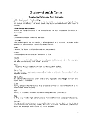 143
Glossary of Arabic Terms
(Compiled by Mohammed Amin Kholwadia)
Allah - Ta'ala: Allah - The Most High:
The name of the Supreme Creator and Lord of the Worlds who exists by necessity and without
any partners or offspring. The Arabic name Allah is not derived from any other source of
meaning.
Ahlus-Sunnah wal-Jama'ah:
Muslims who follow the Sunnah of the Prophet and the pious generations after him - as a
community.
Alim:
A person with religious knowledge. A scholar.
Aqeedah:
Belief or faith based on how reality is rather than how it is imagined. Thus the Islamic
Aqeedah can only be derived from the Qur'an and Sunnah.
Ayah:
A verse of the Qur'an. It literally means a sign. (plural Ayaat)
Baraa':
Exonerating oneself from all that is displeasing to Allah.
Bid'ah:
Literally an innovation. Islamically, any innovative act that is carried out on the assumption
that it has Islamic validity when in fact it does not.
Deen:
A way of life. Always, used to mean Islam and the way of life it offers.
Eid-ul-Fitr:
Literally Eid means happiness that returns. It is the day of celebration that immediately follows
the end of Ramadan.
Eid-ul-Adha:
The Eid of sacrifice celebrated on the tenth of Dhul-Hijjah (the time of Hajj). There are three
days of sacrifice for this Eid.
Faqih:
Literally someone who understands. Used for learned scholars who are discrete enough to give
legal opinions. (Plural: Fuqaha)
Fiqh:
Literally, to understand. Used for the understanding of Islamic Jurisprudence.
Fisq:
To stray away from the right path (in actions). Thus used for sinners (Fasiq: plural Fasiqoon).
Hadeeth:
Literally something new (created as opposed to non-created like the Qur'an as the Speech of
Allah) or an account. Islamically used for the actions, quotations, affirmations, confirmations,
denials and refutations of the Prophet . Plural: Ahadeeth.
 